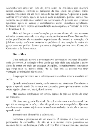 Maravilhar-nos-emos em face do novo senso de confiança que marcará
nossas atividades. Embora as demandas da vida sejam tão grandes como
sempre, viveremos em um novo senso de paz sem pressa. As pessoas a quem
outrora invejávamos, agora as vemos com compaixão, porque vemos não
somente sua posição mas também seu sofrimento. As pessoas que teríamos
ignorado, agora as vemos e consideramos como indivíduos agradáveis.
Sentimos um novo espírito de identificação com os párias, a “escória” da terra
(1 Coríntios 4:13).
Mais até do que a transformação que ocorre dentro de nós, estamos
cônscios de um amor e de uma alegria mais profundos em Deus. Nossos dias
estão pontilhados de expressões espontâneas de louvor e adoração. O
jubiloso serviço anônimo prestado ao próximo é uma oração de ações de
graça posta em prática. Parece que somos dirigidos por um novo Centro de
Controle - e de fato o somos.
Sim... Mas
Uma hesitação natural e compreensível acompanha qualquer discussão
séria do serviço. A hesitação é boa desde que seja sábia para calcular o custo
antes de entrar em cheio em qualquer Disciplina. Experimentamos um temor
que surge mais ou menos assim: “Se eu fizer isso, as pessoas vão tirar
vantagem de mim; elas me pisarão.”
É aqui que devemos ver a diferença entre escolher servir e escolher ser
servo.
Quando escolhermos servir, ainda estamos no comando. Decidimos a
quem e quando servir. Se estamos no comando, preocupar-nos-emos muito
sobre alguém pisar-nos, isto é, dominar-nos.
Mas quando escolhemos ser servos, damos de mão ao direito de estar
no comando.
Há nisso uma grande liberdade. Se voluntariamente escolhemos deixar
que tirem vantagem de nós, então não podemos ser manipulados. Quando
escolhemos ser servos, sujeitamos ou rendemos o direito de decidir a quem e
quando servir.
Tornamo-nos disponíveis e vulneráveis.
Considere a perspectiva de um escravo. O escravo vê a vida toda da
perspectiva da escravidão. Ele não vê a si mesmo como possuindo os
mesmos direitos de homens e mulheres livres. Por favor, entenda-me: quando
 