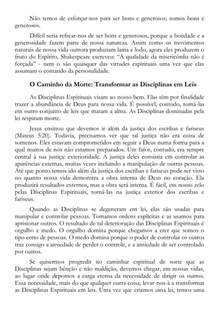 Não temos de esforçar-nos para ser bons e generosos; somos bons e
generosos.
Difícil seria refrear-nos de ser bons e generosos, porque a bondade e a
generosidade fazem parte de nossa natureza. Assim como os movimentos
naturais de nossa vida outrora produziam lama e lodo, agora eles produzem o
fruto do Espírito. Shakespeare escreveu: “A qualidade da misericórdia não é
forçada” - nem o são quaisquer das virtudes espirituais uma vez que elas
assumam o comando da personalidade.
O Caminho da Morte: Transformar as Disciplinas em Leis
As Disciplinas Espirituais visam ao nosso bem. Elas têm por finalidade
trazer a abundância de Deus para nossa vida. É possível, contudo, torná-las
em outro conjunto de leis que matam a alma. As Disciplinas dominadas pela
lei respiram morte.
Jesus ensinou que devemos ir além da justiça dos escribas e fariseus
(Mateus 5:20). Todavia, precisamos ver que tal justiça não era coisa de
somenos. Eles estavam comprometidos em seguir a Deus numa forma para a
qual muitos de nós não estamos preparados. Um fator, contudo, era sempre
central à sua justiça: exterioridade. A justiça deles consistia em controlar as
aparências externas, muitas vezes incluindo a manipulação de outras pessoas.
Até que ponto temos ido além da justiça dos escribas e fariseus pode ser visto
no quanto nossa vida demonstra a obra interna de Deus no coração. Ela
produzirá resultados externos, mas a obra será interna. É fácil, em nosso zelo
pelas Disciplinas Espirituais, torná-las na justiça exterior dos escribas e
fariseus.
Quando as Disciplinas se degeneram em lei, elas são usadas para
manipular e controlar pessoas. Tomamos ordens explícitas e as usamos para
aprisionar outros. O resultado de tal deterioração das Disciplinas Espirituais é
orgulho e medo. O orgulho domina porque chegamos a crer que somos o
tipo certo de pessoas. O medo domina porque o poder de controlar os outros
traz consigo a ansiedade de perder o controle, e a ansiedade de ser controlado
por outros.
Se quisermos progredir no caminhar espiritual de sorte que as
Disciplinas sejam bênção e não maldição, devemos chegar, em nossas vidas,
ao lugar onde depomos a carga eterna da necessidade de dirigir os outros.
Essa necessidade, mais do que qualquer outra coisa, levar-nos-à a transformar
as Disciplinas Espirituais em leis. Uma vez que criamos uma lei, temos uma
 