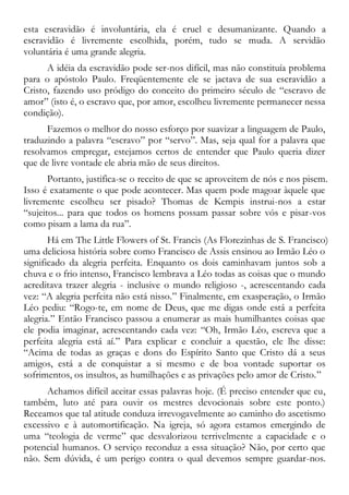 esta escravidão é involuntária, ela é cruel e desumanizante. Quando a
escravidão é livremente escolhida, porém, tudo se muda. A servidão
voluntária é uma grande alegria.
A idéia da escravidão pode ser-nos difícil, mas não constituía problema
para o apóstolo Paulo. Freqüentemente ele se jactava de sua escravidão a
Cristo, fazendo uso pródigo do conceito do primeiro século de “escravo de
amor” (isto é, o escravo que, por amor, escolheu livremente permanecer nessa
condição).
Fazemos o melhor do nosso esforço por suavizar a linguagem de Paulo,
traduzindo a palavra “escravo” por “servo”. Mas, seja qual for a palavra que
resolvamos empregar, estejamos certos de entender que Paulo queria dizer
que de livre vontade ele abria mão de seus direitos.
Portanto, justifica-se o receito de que se aproveitem de nós e nos pisem.
Isso é exatamente o que pode acontecer. Mas quem pode magoar àquele que
livremente escolheu ser pisado? Thomas de Kempis instrui-nos a estar
“sujeitos... para que todos os homens possam passar sobre vós e pisar-vos
como pisam a lama da rua”.
Há em The Little Flowers of St. Francis (As Florezinhas de S. Francisco)
uma deliciosa história sobre como Francisco de Assis ensinou ao Irmão Léo o
significado da alegria perfeita. Enquanto os dois caminhavam juntos sob a
chuva e o frio intenso, Francisco lembrava a Léo todas as coisas que o mundo
acreditava trazer alegria - inclusive o mundo religioso -, acrescentando cada
vez: “A alegria perfeita não está nisso.” Finalmente, em exasperação, o Irmão
Léo pediu: “Rogo-te, em nome de Deus, que me digas onde está a perfeita
alegria.” Então Francisco passou a enumerar as mais humilhantes coisas que
ele podia imaginar, acrescentando cada vez: “Oh, Irmão Léo, escreva que a
perfeita alegria está aí.” Para explicar e concluir a questão, ele lhe disse:
“Acima de todas as graças e dons do Espírito Santo que Cristo dá a seus
amigos, está a de conquistar a si mesmo e de boa vontade suportar os
sofrimentos, os insultos, as humilhações e as privações pelo amor de Cristo.”
Achamos difícil aceitar essas palavras hoje. (É preciso entender que eu,
também, luto até para ouvir os mestres devocionais sobre este ponto.)
Receamos que tal atitude conduza irrevogavelmente ao caminho do ascetismo
excessivo e à automortificação. Na igreja, só agora estamos emergindo de
uma “teologia de verme” que desvalorizou terrivelmente a capacidade e o
potencial humanos. O serviço reconduz a essa situação? Não, por certo que
não. Sem dúvida, é um perigo contra o qual devemos sempre guardar-nos.
 
