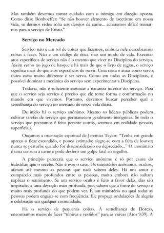 Mas também devemos tomar cuidado com o inimigo em direção oposta.
Como disse Bonhoeffer: “Se não houver elemento de ascetismo em nossa
vida, se dermos rédea solta aos desejos da carne... acharemos difícil treinar-
nos para o serviço de Cristo.”
Serviço no Mercado
Serviço não é um rol de coisas que fazemos, embora nele descubramos
coisas a fazer. Não e um código de ética, mas um modo de vida. Executar
atos específicos de serviço não é o mesmo que viver na Disciplina do serviço.
Assim como no jogo de basquete há mais do que o livro de regras, o serviço
significa mais do que atos específicos de servir. Uma coisa é atuar como servo;
outra coisa muito diferente é ser servo. Como em todas as Disciplinas, é
possível dominar a mecânica do serviço sem experimentar a Disciplina.
Todavia, não é suficiente acentuar a natureza interior do serviço. Para
que o serviço seja serviço é preciso que ele tome forma e conformação no
mundo em que vivemos. Portanto, devemos buscar perceber qual a
semelhança do serviço no mercado de nossa vida diária.
De início há o serviço anônimo. Mesmo os líderes públicos podem
cultivar tarefas de serviço que permanecem geralmente incógnitas. Se todo o
serviço que prestamos é feito perante outros, seremos em realidade pessoas
superficiais.
Ouçamos a orientação espiritual de Jeremias Taylor: “Tenha em grande
apreço o ficar escondido, e pouco estimado: alegre-se com a falta de louvor;
nunca se perturbe quando for desconsiderado ou depreciado...” O anonimato
é uma censura à carne e pode desferir um golpe fatal ao orgulho.
A princípio pareceria que o serviço anônimo é só por causa do
indivíduo que o recebe. Não é esse o caso. Os ministérios anônimos, ocultos,
afetam até mesmo as pessoas que nada sabem deles. Há um amor e
compaixão mais profundos entre as pessoas, muito embora não saibam
explicar o sentimento. Se um serviço oculto é feito a favor delas, elas são
inspiradas a uma devoção mais profunda, pois sabem que a fonte do serviço é
muito mais profunda do que podem ver. É um ministério no qual todas as
pessoas podem engajar-se com freqüência. Ele propaga ondulações de alegria
e celebração em qualquer comunidade.
Há o serviço de pequenas coisas. À semelhança de Dorcas,
encontramos meios de fazer “túnicas e vestidos” para as viúvas (Atos 9:39). A
 