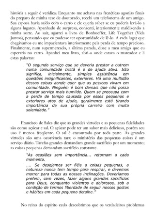 história a seguir é verídica. Enquanto me achava nas frenéticas agonias finais
do preparo de minha tese de doutorado, recebi um telefonema de um amigo.
Sua esposa havia saído com o carro e ele queria saber se eu poderia levá-lo a
alguns lugares. Apanhado de surpresa, consenti, interiormente maldizendo a
minha sorte. Ao sair, agarrei o livro de Bonhoeffer, Life Together (Vida
Juntos), pensando que eu pudesse ter oportunidade de lê-lo. A cada lugar que
chegávamos eu me impacientava interiormente pela perda de tempo precioso.
Finalmente, num supermercado, a última parada, disse a meu amigo que eu
esperaria no carro. Apanhei meu livro, abri-o onde estava o marcador e li
estas palavras:
“O segundo serviço que se deveria prestar a outrem
numa comunidade cristã é o de ajuda ativa. Isto
significa, inicialmente, simples assistência em
questões insignificantes, exteriores. Há uma multidão
dessas coisas aonde quer que as pessoas vivam em
comunidade. Ninguém é bom demais que não possa
prestar serviço mais humilde. Quem se preocupa com
a perda de tempo causada por esses pequenos e
exteriores atos de ajuda, geralmente está tirando
importância de sua própria carreira com muita
solenidade.”
Francisco de Sales diz que as grandes virtudes e as pequenas fidelidades
são como açúcar e sal. O açúcar pode ter um sabor mais delicioso, porém seu
uso é menos freqüente. O sal é encontrado por toda parte. As grandes
virtudes são uma ocorrência rara; o ministério das pequenas coisas é um
serviço diário. Tarefas grandes demandam grande sacrifício por um momento;
as coisas pequenas demandam sacrifício constante.
“As ocasiões sem importância... retornam a cada
momento.
.... Se desejamos ser fiéis a coisas pequenas, a
natureza nunca tem tempo para respirar, e devemos
morrer para todas as nossas inclinações. Deveríamos
preferir, cem vezes, fazer alguns grandes sacrifícios
para Deus, conquanto violentos e dolorosos, sob a
condição de termos liberdade de seguir nossos gostos
e hábitos em cada pequeno detalhe.”
No reino do espírito cedo descobrimos que os verdadeiros problemas
 