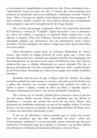 se encontram nos insignificantes escaninhos da vida. Nossa enfatuação com a
“importância” cegou-nos para este fato. O serviço das coisas pequenas nos
colocará em desacordo com nossa indolência e problemas centrais. Fénelon
disse: “Não é elevação de espírito sentir desprezo pelas coisas pequenas. É,
pelo contrário, devido a pontos de vista estreitos demais que consideramos
como pequeno o que tem conseqüências de tão longo alcance.”
Há o serviço de proteger a reputação alheia. Ou, como disse Bernardo
de Clairvaux, o serviço de “Caridade”. Quão necessário é este se desejamos
ser salvos de calúnia e mexericos. O apóstolo Paulo ensinou-nos a não
difamar a ninguém (Tito 3:2). Podemos revestir nossa calúnia com toda a
solenidade religiosa que desejarmos, mas ela permanecerá como veneno
mortífero. Há uma disciplina em refrear a língua que pode operar maravilhas
em nosso íntimo.
Nem deveríamos tomar parte na conversa difamadora de outros.
Temos uma norma na equipe pastoral de nossa igreja que o povo tem
prezado. Recusamo-nos a permitir que qualquer membro da congregação fale
descaridosamente de um pastor para outro. Gentilmente, mas com firmeza,
pedimos-lhes que se dirijam diretamente ao pastor criticado. Por fim as
pessoas entendem que não lhes permitimos falar-nos sobre o pastor Fulano
de tal. Esta norma, sustentada por toda a nossa equipe, tem obtido resultados
benéficos.
Bernardo advertiu-nos de que a língua malévola “desfere um golpe
mortal na caridade de todos quantos a ouvem e, até onde possível, destrói raiz
e galho, não somente nos ouvintes imediatos mas também em todos os
outros a quem a calúnia, voando de lábio em lábio, é repetida depois”.
Proteger a reputação dos outros é um serviço profundo e duradouro.
Há o serviço de ser servido. Quando Jesus começou a lavar os pés dos
que ele amava, Pedro recusou. Nunca ele permitiria que seu Mestre se
humilhasse a executar um serviço tão servil em seu favor. Parece uma
declaração de humildade; realmente, era um ato de orgulho velado. O serviço
de Jesus era uma afronta ao conceito de autoridade de Pedro. Se Pedro fosse
o senhor, ele nunca lhes teria lavado os pés!
É um ato de submissão e serviço permitir que os outros nos sirvam.
Esse ato reconhece que eles têm “autoridade do reino” sobre nós.
Graciosamente recebemos o serviço prestado, jamais sentindo que devemos
retribuí-lo. Os indivíduos que, por orgulho, se recusam a ser servidos, falham
em submeter-se à liderança divinamente indicada no reino de Deus.
 