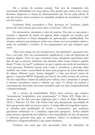 Há o serviço de cortesia comum. Tais atos de compaixão têm
encontrado dificuldades em nossa época. Nós, porém, que somos a luz, nunca
devemos desprezar os rituais de relacionamento que há em cada cultura. É
um dos poucos meios restantes na sociedade moderna de reconhecer o valor
uns dos outros.
Conforme Paulo aconselhou a Tito, devemos ser “cordatos, dando
provas de toda cortesia, para com todos os homens” (Tito 3:2).
Os missionários entendem o valor da cortesia. Eles não se atreveriam a
cometer o disparate de entrar em alguma aldeia exigindo ser ouvidos sem
primeiro conhecer os rituais adequados de apresentação e familiaridade. No
entanto, achamos que podemos violar esses rituais em nossa própria cultura e
ainda ser recebidos e ouvidos. E nos perguntamos por que ninguém quer
ouvir.
“Mas esses rituais são tão inexpressivos, tão hipócritas”, queixamo-nos.
Isso é um mito. Eles são extremamente significativos e não são hipócritas de
maneira alguma. Uma vez que vencemos nossa arrogância egocêntrica pelo
fato de que as pessoas realmente não desejam saber como estamos quando
dizem “Como vai você?”, podemos ver que é apenas um modo de reconhecer
nossa presença. Podemos acenar com a mão e reconhecer a presença delas
também sem sentir a necessidade de fazer uma prognose de nossa última dor
de cabeça. Palavras como “muito obrigado” e “sim, por favor”, cartas de
apreço e respostas RSVP (responda, por favor) são todas serviços de cortesia.
Os atos específicos variam de cultura para cultura, mas o propósito é sempre
o mesmo: reconhecer outros e afirmar seu valor. O serviço de cortesia é
extremamente necessário em nossa sociedade cada vez mais computadorizada
e despersonalizada.
Há o serviço da hospitalidade. Pedro insta conosco que sejamos
“mutuamente hospitaleiros sem murmuração” (1 Pedro 4:9). Paulo diz o
mesmo e até faz dele uma das exigências para o oficio de bispo (Romanos
12:13, 1 Timóteo 3:2, Tito 1:8). Existe hoje uma desesperada necessidade de
lares que possam abrir-se uns aos outros. A antiga idéia da hospedaria tornou-
se obsoleta pela proliferação de hotéis e restaurantes, mas podemos
questionar seriamente se a mudança representa progresso. Tenho andado
pelas missões espanholas da Califórnia e fico maravilhado em face da graciosa
e suficiente provisão feita para os visitantes. Talvez os modernos hotéis
brilhantes e despersonalizados é que sejam obsoletos.
Conheço um casal que tem procurado fazer do ministério da
 