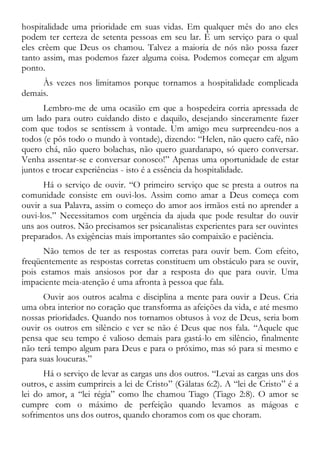hospitalidade uma prioridade em suas vidas. Em qualquer mês do ano eles
podem ter certeza de setenta pessoas em seu lar. É um serviço para o qual
eles crêem que Deus os chamou. Talvez a maioria de nós não possa fazer
tanto assim, mas podemos fazer alguma coisa. Podemos começar em algum
ponto.
Às vezes nos limitamos porque tornamos a hospitalidade complicada
demais.
Lembro-me de uma ocasião em que a hospedeira corria apressada de
um lado para outro cuidando disto e daquilo, desejando sinceramente fazer
com que todos se sentissem à vontade. Um amigo meu surpreendeu-nos a
todos (e pôs todo o mundo à vontade), dizendo: “Helen, não quero café, não
quero chá, não quero bolachas, não quero guardanapo, só quero conversar.
Venha assentar-se e conversar conosco!” Apenas uma oportunidade de estar
juntos e trocar experiências - isto é a essência da hospitalidade.
Há o serviço de ouvir. “O primeiro serviço que se presta a outros na
comunidade consiste em ouvi-los. Assim como amar a Deus começa com
ouvir a sua Palavra, assim o começo do amor aos irmãos está no aprender a
ouvi-los.” Necessitamos com urgência da ajuda que pode resultar do ouvir
uns aos outros. Não precisamos ser psicanalistas experientes para ser ouvintes
preparados. As exigências mais importantes são compaixão e paciência.
Não temos de ter as respostas corretas para ouvir bem. Com efeito,
freqüentemente as respostas corretas constituem um obstáculo para se ouvir,
pois estamos mais ansiosos por dar a resposta do que para ouvir. Uma
impaciente meia-atenção é uma afronta à pessoa que fala.
Ouvir aos outros acalma e disciplina a mente para ouvir a Deus. Cria
uma obra interior no coração que transforma as afeições da vida, e até mesmo
nossas prioridades. Quando nos tornamos obtusos à voz de Deus, seria bom
ouvir os outros em silêncio e ver se não é Deus que nos fala. “Aquele que
pensa que seu tempo é valioso demais para gastá-lo em silêncio, finalmente
não terá tempo algum para Deus e para o próximo, mas só para si mesmo e
para suas loucuras.”
Há o serviço de levar as cargas uns dos outros. “Levai as cargas uns dos
outros, e assim cumprireis a lei de Cristo” (Gálatas 6:2). A “lei de Cristo” é a
lei do amor, a “lei régia” como lhe chamou Tiago (Tiago 2:8). O amor se
cumpre com o máximo de perfeição quando levamos as mágoas e
sofrimentos uns dos outros, quando choramos com os que choram.
 