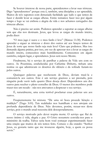Se houver interesse de nossa parte, aprenderemos a levar suas tristezas.
Digo “aprenderemos” porque esta é, também, uma disciplina a ser aprendida.
Muitos de nós supomos com demasiada facilidade que tudo o que temos de
fazer é decidir levar as cargas alheias. Então tentamos fazer isso por algum
tempo e logo se vai embora a alegria da vida e nos achamos carregados das
tristezas alheias.
Não é preciso ser assim. Podemos aprender a suportar as cargas alheias
sem que elas nos destruam. Jesus, que levou as cargas do mundo inteiro,
podia dizer:
“O meu jugo é suave e o meu fardo é leve” (Mateus 11:30). Podemos
aprender a erguer as tristezas e dores dos outros até aos braços ternos de
Jesus de sorte que nosso fardo seja mais leve? Claro que podemos. Mas isso
demanda alguma prática, por isso, em vez de apressar-nos a levar as cargas do
mundo inteiro, comecemos mais humildemente. Comecemos em algum
cantinho, nalgum lugar, e aprendamos. Jesus será nosso Mestre.
Finalmente, há o serviço de partilhar a palavra da Vida uns com os
outros. As Poustinias, estabelecidas por Catherine Doherty, tinham uma
norma: os que adentravam os desertos do silêncio e da solitude faziam-no
pelos outros.
Quaisquer palavras que recebessem de Deus, deviam trazê-la e
comunicá-la aos outros. Este é um serviço gracioso a ser prestado, pois
ninguém pode ouvir tudo quanto Deus deseja dizer. Dependemos uns dos
outros para receber o pleno conselho de Deus. O menor dos membros pode
trazer-nos um recado - não nos atrevamos a desprezar o seu serviço.
É, naturalmente, uma coisa terrível proclamar essas palavras uns aos
outros.
Freqüentemente há mistura: “De uma só boca procede bênção e
maldição” (Tiago 3:10). Tais realidades nos humilham e nos arrojam em
profunda dependência de Deus. Não devemos, porém, recuar-nos deste
serviço, pois o mundo atual necessita dele desesperadamente.
O serviço motivado pelo dever respira morte. O serviço que flui de
nosso íntimo é vida, alegria e paz. O Cristo ressurreto convida-nos para o
ministério da toalha. Talvez seria bom você começar experimentando fazer
uma oração que muitos de nós temos feito. Comece o dia orando: “Senhor
Jesus, eu gostaria tanto que me trouxesse alguém, hoje, a quem eu possa
servir.”
 