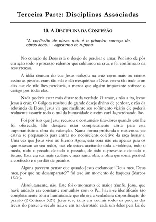 TTeerrcceeiirraa PPaarrttee:: DDiisscciipplliinnaass AAssssoocciiaaddaass
10. A DISCIPLINA DA CONFISSÃO
“A confissão de obras más é o primeiro começo de
obras boas.” - Agostinho de Hipona
No coração de Deus está o desejo de perdoar e amar. Por isto ele pôs
em ação todo o processo redentor que culminou na cruz e foi confirmado na
ressurreição.
A idéia comum do que Jesus realizou na cruz corre mais ou menos
assim: as pessoas eram tão más e tão mesquinhas e Deus estava tão irado com
elas que ele não lhes perdoaria, a menos que alguém importante sofresse o
castigo por todas elas.
Nada poderia estar mais distante da verdade. O amor, e não a ira, levou
Jesus à cruz. O Gólgota resultou do grande desejo divino de perdoar, e não da
relutância de Deus. Jesus viu que mediante seu sofrimento vicário ele poderia
realmente assumir todo o mal da humanidade e assim curá-la, perdoando-lhe.
Foi por isso que Jesus recusou o costumeiro tira-dores quando este lhe
foi oferecido. Ele desejava estar completamente alerta para esta
importantíssima obra de redenção. Numa forma profunda e misteriosa ele
estava se preparando para entrar no inconsciente coletivo da raça humana.
Uma vez que Jesus vive no Eterno Agora, esta obra não era apenas para os
que estavam ao seu redor, mas ele estava aceitando toda a violência, todo o
medo, todo o pecado de todo o passado, de todo o presente e de todo o
futuro. Esta era sua mais sublime e mais santa obra, a obra que torna possível
a confissão e o perdão de pecados.
Alguns parecem pensar que quando Jesus exclamou: “Deus meu, Deus
meu, por que me desamparaste?” foi esse um momento de fraqueza (Marcos
15:34).
Absolutamente, não. Este foi o momento de maior triunfo. Jesus, que
havia andado em constante comunhão com o Pai, havia-se identificado tão
completamente com a humanidade que ele era a verdadeira corporificação do
pecado (2 Coríntios 5:21). Jesus teve êxito em assumir todos os poderes das
trevas do presente século mau e em ter derrotado cada um deles pela luz de
 