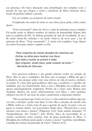 sua presença. Ele havia alcançado uma identificação tão completa com o
pecado da raça que chegou a sentir o abandono de Deus. Somente desse
modo ele poderia redimir o pecado.
Foi, na verdade, seu momento de maior triunfo.
Completada esta maior de todas as suas obras, Jesus pôde, então, tomar
alento.
“Está consumado”, disse ele. Isto é, a obra da redenção estava completa.
Ele podia sentir os últimos resíduos da miséria da humanidade fluírem dele
para os cuidados do Pai. As últimas pontadas de mal, de hostilidade, de ira e
de medo foram-lhe retiradas e ele pôde voltar-se de novo para a luz da
presença de Deus. “Está consumado.” A tarefa está completa. Logo depois
ele estava livre para render o espírito ao Pai.
“Para vergonha de nossos pecados ele ruborizou-se;
Fechou os olhos para mostrar-nos Deus;
Que todo o mundo se prostre e saiba
Que ninguém, senão Deus, pode mostrar tal amor.”
- Bernardo de Clairvaux
Este processo redentor é um grande mistério oculto no coração de
Deus. Mas sei que é verdadeiro. Sei disto não só porque a Bíblia diz que é
verdadeiro, mas porque tenho visto seus efeitos na vida de muitos, inclusive
na minha. É a base pela qual podemos saber que a confissão e o perdão são
realidades que nos transformam. Sem a cruz a Disciplina da confissão seria
apenas psicologicamente terapêutica. Porém ela é muito mais. Realiza uma
mudança objetiva em nosso relacionamento com Deus e uma mudança
subjetiva em nós. É um meio de curar e transformar a disposição interior.
“Mas eu pensava que Cristo na Cruz e a obra redentora tinham algo que
ver com a salvação”, pode você dizer. E têm. Mas a salvação, de acordo com
a Bíblia, refere-se a muito mais do que a questão de quem vai para o céu ou
quem se tornará cristão. Aos convertidos, Paulo disse: “Desenvolvei a vossa
salvação com temor e tremor” (Filipenses 2:12). Num sermão intitulado “O
Arrependimento dos Crentes”, João Wesley falou da necessidade de os
cristãos receberem como herança mais da graça perdoadora de Deus. A
Disciplina da confissão pode ajudar o crente a crescer “à perfeita varonilidade,
à medida da estatura da plenitude de Cristo” (Efésios 4:13).
 