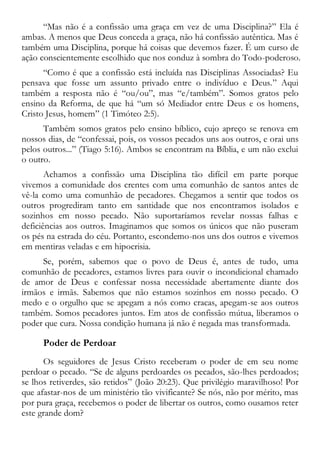 “Mas não é a confissão uma graça em vez de uma Disciplina?” Ela é
ambas. A menos que Deus conceda a graça, não há confissão autêntica. Mas é
também uma Disciplina, porque há coisas que devemos fazer. É um curso de
ação conscientemente escolhido que nos conduz à sombra do Todo-poderoso.
“Como é que a confissão está incluída nas Disciplinas Associadas? Eu
pensava que fosse um assunto privado entre o indivíduo e Deus.” Aqui
também a resposta não é “ou/ou”, mas “e/também”. Somos gratos pelo
ensino da Reforma, de que há “um só Mediador entre Deus e os homens,
Cristo Jesus, homem” (1 Timóteo 2:5).
Também somos gratos pelo ensino bíblico, cujo apreço se renova em
nossos dias, de “confessai, pois, os vossos pecados uns aos outros, e orai uns
pelos outros...” (Tiago 5:16). Ambos se encontram na Bíblia, e um não exclui
o outro.
Achamos a confissão uma Disciplina tão difícil em parte porque
vivemos a comunidade dos crentes com uma comunhão de santos antes de
vê-la como uma comunhão de pecadores. Chegamos a sentir que todos os
outros progrediram tanto em santidade que nos encontramos isolados e
sozinhos em nosso pecado. Não suportaríamos revelar nossas falhas e
deficiências aos outros. Imaginamos que somos os únicos que não puseram
os pés na estrada do céu. Portanto, escondemo-nos uns dos outros e vivemos
em mentiras veladas e em hipocrisia.
Se, porém, sabemos que o povo de Deus é, antes de tudo, uma
comunhão de pecadores, estamos livres para ouvir o incondicional chamado
de amor de Deus e confessar nossa necessidade abertamente diante dos
irmãos e irmãs. Sabemos que não estamos sozinhos em nosso pecado. O
medo e o orgulho que se apegam a nós como cracas, apegam-se aos outros
também. Somos pecadores juntos. Em atos de confissão mútua, liberamos o
poder que cura. Nossa condição humana já não é negada mas transformada.
Poder de Perdoar
Os seguidores de Jesus Cristo receberam o poder de em seu nome
perdoar o pecado. “Se de alguns perdoardes os pecados, são-lhes perdoados;
se lhos retiverdes, são retidos” (João 20:23). Que privilégio maravilhoso! Por
que afastar-nos de um ministério tão vivificante? Se nós, não por mérito, mas
por pura graça, recebemos o poder de libertar os outros, como ousamos reter
este grande dom?
 