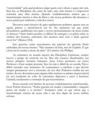 “exterioridade” pela qual podemos julgar quem está à altura e quem não está.
Sem leis, as Disciplinas são, antes de tudo, uma obra interna e é impossível
controlar uma obra interna. Quando verdadeiramente cremos que a
transformação interior é obra de Deus e não nossa, podemos dar descanso a
nossa paixão por endireitar a vida dos outros.
Devemos estar cônscios de quão rapidamente podemos agarrar esta ou
aquela palavra e transformá-la em lei. No momento em que assim
procedemos, qualificamo-nos para o severo pronunciamento de Jesus contra
os fariseus: “Atam fardos pesados (e difíceis de carregar) e os põem sobre os
ombros dos homens, entretanto eles mesmos nem com o dedo querem
movê-los” (Mateus 23:4).
Em questões assim necessitamos das palavras do apóstolo Paulo
embutidas em nossas mentes: “Não tratamos da letra, mas do Espírito. É que
a letra da lei conduz à morte da alma” (2 Coríntios 3:6, Phillips).
Ao entrarmos no mundo interior das Disciplinas Espirituais, sempre
haverá o perigo de torná-las em lei. Mas não estamos abandonados aos
nossos próprios inventos humanos. Jesus Cristo prometeu ser nosso
Professor e Guia sempre presente. Sua voz não é difícil de ser ouvida. Não é
difícil entender suas instruções. Se começarmos a calcificar o que deveria
sempre permanecer vivo e crescente, ele nos dirá. Podemos confiar em seu
ensino. Se nos desviarmos para alguma idéia errônea ou prática inaproveitável,
ele nos conduzirá de volta. Se estivermos dispostos a ouvir o Instrutor
Celestial, receberemos a instrução de que necessitamos.
Nosso mundo está faminto de pessoas verdadeiramente transformadas.
Leon Tolstói observou: “Todos pensam em mudar a humanidade e ninguém
pensa em mudar a si mesmo.” Estejamos entre os que crêem que a
transformação interior de nossa vida é um alvo digno de nosso melhor
esforço.
 