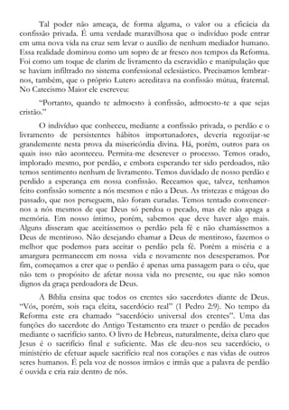 Tal poder não ameaça, de forma alguma, o valor ou a eficácia da
confissão privada. É uma verdade maravilhosa que o indivíduo pode entrar
em uma nova vida na cruz sem levar o auxílio de nenhum mediador humano.
Essa realidade dominou como um sopro de ar fresco nos tempos da Reforma.
Foi como um toque de clarim de livramento da escravidão e manipulação que
se haviam infiltrado no sistema confessional eclesiástico. Precisamos lembrar-
nos, também, que o próprio Lutero acreditava na confissão mútua, fraternal.
No Catecismo Maior ele escreveu:
“Portanto, quando te admoesto à confissão, admoesto-te a que sejas
cristão.”
O indivíduo que conheceu, mediante a confissão privada, o perdão e o
livramento de persistentes hábitos importunadores, deveria regozijar-se
grandemente nesta prova da misericórdia divina. Há, porém, outros para os
quais isso não aconteceu. Permita-me descrever o processo. Temos orado,
implorado mesmo, por perdão, e embora esperando ter sido perdoados, não
temos sentimento nenhum de livramento. Temos duvidado de nosso perdão e
perdido a esperança em nossa confissão. Receamos que, talvez, tenhamos
feito confissão somente a nós mesmos e não a Deus. As tristezas e mágoas do
passado, que nos perseguem, não foram curadas. Temos tentado convencer-
nos a nós mesmos de que Deus só perdoa o pecado, mas ele não apaga a
memória. Em nosso íntimo, porém, sabemos que deve haver algo mais.
Alguns disseram que aceitássemos o perdão pela fé e não chamássemos a
Deus de mentiroso. Não desejando chamar a Deus de mentiroso, fazemos o
melhor que podemos para aceitar o perdão pela fé. Porém a miséria e a
amargura permanecem em nossa vida e novamente nos desesperamos. Por
fim, começamos a crer que o perdão é apenas uma passagem para o céu, que
não tem o propósito de afetar nossa vida no presente, ou que não somos
dignos da graça perdoadora de Deus.
A Bíblia ensina que todos os crentes são sacerdotes diante de Deus.
“Vós, porém, sois raça eleita, sacerdócio real” (1 Pedro 2:9). No tempo da
Reforma este era chamado “sacerdócio universal dos crentes”. Uma das
funções do sacerdote do Antigo Testamento era trazer o perdão de pecados
mediante o sacrifício santo. O livro de Hebreus, naturalmente, deixa claro que
Jesus é o sacrifício final e suficiente. Mas ele deu-nos seu sacerdócio, o
ministério de efetuar aquele sacrifício real nos corações e nas vidas de outros
seres humanos. É pela voz de nossos irmãos e irmãs que a palavra de perdão
é ouvida e cria raiz dentro de nós.
 