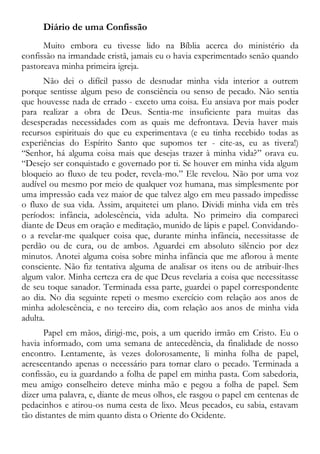 Diário de uma Confissão
Muito embora eu tivesse lido na Bíblia acerca do ministério da
confissão na irmandade cristã, jamais eu o havia experimentado senão quando
pastoreava minha primeira igreja.
Não dei o difícil passo de desnudar minha vida interior a outrem
porque sentisse algum peso de consciência ou senso de pecado. Não sentia
que houvesse nada de errado - exceto uma coisa. Eu ansiava por mais poder
para realizar a obra de Deus. Sentia-me insuficiente para muitas das
desesperadas necessidades com as quais me defrontava. Devia haver mais
recursos espirituais do que eu experimentava (e eu tinha recebido todas as
experiências do Espírito Santo que supomos ter - cite-as, eu as tivera!)
“Senhor, há alguma coisa mais que desejas trazer à minha vida?” orava eu.
“Desejo ser conquistado e governado por ti. Se houver em minha vida algum
bloqueio ao fluxo de teu poder, revela-mo.” Ele revelou. Não por uma voz
audível ou mesmo por meio de qualquer voz humana, mas simplesmente por
uma impressão cada vez maior de que talvez algo em meu passado impedisse
o fluxo de sua vida. Assim, arquitetei um plano. Dividi minha vida em três
períodos: infância, adolescência, vida adulta. No primeiro dia compareci
diante de Deus em oração e meditação, munido de lápis e papel. Convidando-
o a revelar-me qualquer coisa que, durante minha infância, necessitasse de
perdão ou de cura, ou de ambos. Aguardei em absoluto silêncio por dez
minutos. Anotei alguma coisa sobre minha infância que me aflorou à mente
consciente. Não fiz tentativa alguma de analisar os itens ou de atribuir-lhes
algum valor. Minha certeza era de que Deus revelaria a coisa que necessitasse
de seu toque sanador. Terminada essa parte, guardei o papel correspondente
ao dia. No dia seguinte repeti o mesmo exercício com relação aos anos de
minha adolescência, e no terceiro dia, com relação aos anos de minha vida
adulta.
Papel em mãos, dirigi-me, pois, a um querido irmão em Cristo. Eu o
havia informado, com uma semana de antecedência, da finalidade de nosso
encontro. Lentamente, às vezes dolorosamente, li minha folha de papel,
acrescentando apenas o necessário para tornar claro o pecado. Terminada a
confissão, eu ia guardando a folha de papel em minha pasta. Com sabedoria,
meu amigo conselheiro deteve minha mão e pegou a folha de papel. Sem
dizer uma palavra, e, diante de meus olhos, ele rasgou o papel em centenas de
pedacinhos e atirou-os numa cesta de lixo. Meus pecados, eu sabia, estavam
tão distantes de mim quanto dista o Oriente do Ocidente.
 