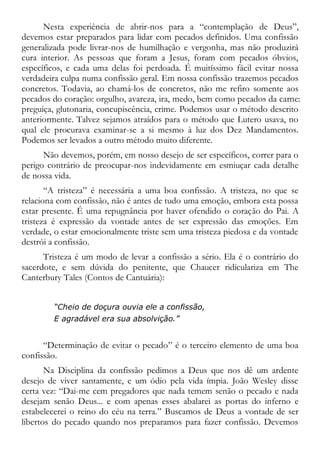 Nesta experiência de abrir-nos para a “contemplação de Deus”,
devemos estar preparados para lidar com pecados definidos. Uma confissão
generalizada pode livrar-nos de humilhação e vergonha, mas não produzirá
cura interior. As pessoas que foram a Jesus, foram com pecados óbvios,
específicos, e cada uma delas foi perdoada. É muitíssimo fácil evitar nossa
verdadeira culpa numa confissão geral. Em nossa confissão trazemos pecados
concretos. Todavia, ao chamá-los de concretos, não me refiro somente aos
pecados do coração: orgulho, avareza, ira, medo, bem como pecados da carne:
preguiça, glutonaria, concupiscência, crime. Podemos usar o método descrito
anteriormente. Talvez sejamos atraídos para o método que Lutero usava, no
qual ele procurava examinar-se a si mesmo à luz dos Dez Mandamentos.
Podemos ser levados a outro método muito diferente.
Não devemos, porém, em nosso desejo de ser específicos, correr para o
perigo contrário de preocupar-nos indevidamente em esmiuçar cada detalhe
de nossa vida.
“A tristeza” é necessária a uma boa confissão. A tristeza, no que se
relaciona com confissão, não é antes de tudo uma emoção, embora esta possa
estar presente. É uma repugnância por haver ofendido o coração do Pai. A
tristeza é expressão da vontade antes de ser expressão das emoções. Em
verdade, o estar emocionalmente triste sem uma tristeza piedosa e da vontade
destrói a confissão.
Tristeza é um modo de levar a confissão a sério. Ela é o contrário do
sacerdote, e sem dúvida do penitente, que Chaucer ridiculariza em The
Canterbury Tales (Contos de Cantuária):
“Cheio de doçura ouvia ele a confissão,
E agradável era sua absolvição.”
“Determinação de evitar o pecado” é o terceiro elemento de uma boa
confissão.
Na Disciplina da confissão pedimos a Deus que nos dê um ardente
desejo de viver santamente, e um ódio pela vida ímpia. João Wesley disse
certa vez: “Dai-me cem pregadores que nada temem senão o pecado e nada
desejam senão Deus... e com apenas esses abalarei as portas do inferno e
estabelecerei o reino do céu na terra.” Buscamos de Deus a vontade de ser
libertos do pecado quando nos preparamos para fazer confissão. Devemos
 