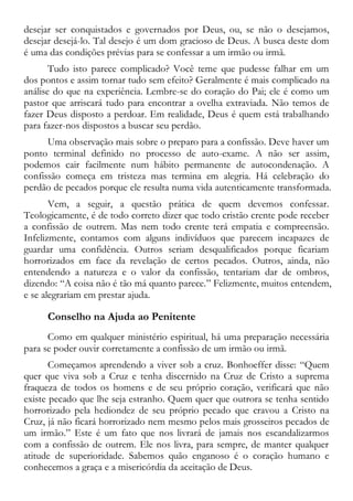 desejar ser conquistados e governados por Deus, ou, se não o desejamos,
desejar desejá-lo. Tal desejo é um dom gracioso de Deus. A busca deste dom
é uma das condições prévias para se confessar a um irmão ou irmã.
Tudo isto parece complicado? Você teme que pudesse falhar em um
dos pontos e assim tornar tudo sem efeito? Geralmente é mais complicado na
análise do que na experiência. Lembre-se do coração do Pai; ele é como um
pastor que arriscará tudo para encontrar a ovelha extraviada. Não temos de
fazer Deus disposto a perdoar. Em realidade, Deus é quem está trabalhando
para fazer-nos dispostos a buscar seu perdão.
Uma observação mais sobre o preparo para a confissão. Deve haver um
ponto terminal definido no processo de auto-exame. A não ser assim,
podemos cair facilmente num hábito permanente de autocondenação. A
confissão começa em tristeza mas termina em alegria. Há celebração do
perdão de pecados porque ele resulta numa vida autenticamente transformada.
Vem, a seguir, a questão prática de quem devemos confessar.
Teologicamente, é de todo correto dizer que todo cristão crente pode receber
a confissão de outrem. Mas nem todo crente terá empatia e compreensão.
Infelizmente, contamos com alguns indivíduos que parecem incapazes de
guardar uma confidência. Outros seriam desqualificados porque ficariam
horrorizados em face da revelação de certos pecados. Outros, ainda, não
entendendo a natureza e o valor da confissão, tentariam dar de ombros,
dizendo: “A coisa não é tão má quanto parece.” Felizmente, muitos entendem,
e se alegrariam em prestar ajuda.
Conselho na Ajuda ao Penitente
Como em qualquer ministério espiritual, há uma preparação necessária
para se poder ouvir corretamente a confissão de um irmão ou irmã.
Começamos aprendendo a viver sob a cruz. Bonhoeffer disse: “Quem
quer que viva sob a Cruz e tenha discernido na Cruz de Cristo a suprema
fraqueza de todos os homens e de seu próprio coração, verificará que não
existe pecado que lhe seja estranho. Quem quer que outrora se tenha sentido
horrorizado pela hediondez de seu próprio pecado que cravou a Cristo na
Cruz, já não ficará horrorizado nem mesmo pelos mais grosseiros pecados de
um irmão.” Este é um fato que nos livrará de jamais nos escandalizarmos
com a confissão de outrem. Ele nos livra, para sempre, de manter qualquer
atitude de superioridade. Sabemos quão enganoso é o coração humano e
conhecemos a graça e a misericórdia da aceitação de Deus.
 