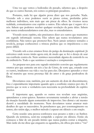 Uma vez que vemos a hediondez do pecado, sabemos que, a despeito
do que os outros fizeram, nós somos os principais pecadores.
Portanto, nada há que alguém possa dizer que nos perturbe. Nada.
Vivendo sob a cruz podemos ouvir as piores coisas, proferidas pelos
melhores indivíduos, sem mais que um piscar de olhos. Se vivemos nessa
realidade, comunicamos esse espírito a outros. Eles sabem que é seguro vir a
nós. Sabem que podemos receber qualquer revelação da parte deles. Sabem
que nunca condescenderíamos com eles, mas os entenderíamos.
Vivendo neste espírito, não precisamos dizer aos outros que mantemos
em segredo informação secreta. Eles sabem que nunca revelaríamos uma
confidência. Não temos que prometer-lhes. Nem jamais seríamos tentados a
revelá-la, porque conhecemos a tristeza piedosa que os impulsionou a este
passo difícil.
Vivendo sob a cruz estamos livres do perigo da dominação espiritual. Já
estivemos onde nosso irmão agora está, de modo que se foi o desejo de usar
sua confissão contra ele. Nem sentimos necessidade alguma de controlá-lo ou
de endireitá-lo. Tudo o que sentimos é aceitação e compreensão.
Ao preparar-nos para este sagrado ministério convém que regularmente
oremos por que aumente em nós a luz de Cristo, de sorte que, estando com
os outros, irradiemos sua vida e sua luz para eles. Desejamos aprender a viver
de tal maneira que nossa presença fale do amor e da graça perdoadora de
Deus.
Deveríamos orar, também, por um aumento do dom de discernimento.
Isso é especialmente importante quando após a confissão oramos por eles. É
preciso que se note a verdadeira cura necessária na profundidade do espírito
interior.
É importante que, quando os outros nos revelam suas angústias,
aprendamos a estar quietos. Seremos severamente tentados a aliviar a tensão
da situação fazendo algum comentário de improviso. Isto distrai e até mesmo
destrói a sacralidade do momento. Nem deveríamos tentar arrancar mais
detalhes do que os necessários. Se percebemos que, por constrangimento ou
temor, eles retêm algo, o melhor método é esperar em silêncio e em oração.
Certa ocasião uma pessoa confessava seus pesares a mim e ao Senhor.
Quando ela terminou, senti-me compelido a esperar em silêncio. Então ela
começou a falar de um pecado íntimo que nunca pudera contar a ninguém.
Mais tarde ela me disse que enquanto eu aguardava, ela olhou pra mim e “viu”
 