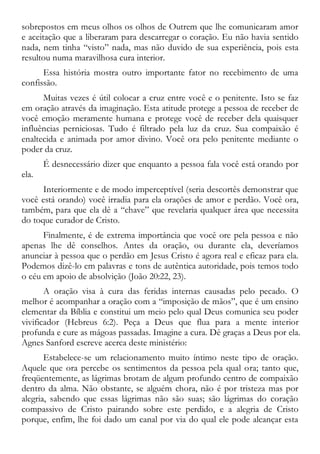 sobrepostos em meus olhos os olhos de Outrem que lhe comunicaram amor
e aceitação que a liberaram para descarregar o coração. Eu não havia sentido
nada, nem tinha “visto” nada, mas não duvido de sua experiência, pois esta
resultou numa maravilhosa cura interior.
Essa história mostra outro importante fator no recebimento de uma
confissão.
Muitas vezes é útil colocar a cruz entre você e o penitente. Isto se faz
em oração através da imaginação. Esta atitude protege a pessoa de receber de
você emoção meramente humana e protege você de receber dela quaisquer
influências perniciosas. Tudo é filtrado pela luz da cruz. Sua compaixão é
enaltecida e animada por amor divino. Você ora pelo penitente mediante o
poder da cruz.
É desnecessário dizer que enquanto a pessoa fala você está orando por
ela.
Interiormente e de modo imperceptível (seria descortês demonstrar que
você está orando) você irradia para ela orações de amor e perdão. Você ora,
também, para que ela dê a “chave” que revelaria qualquer área que necessita
do toque curador de Cristo.
Finalmente, é de extrema importância que você ore pela pessoa e não
apenas lhe dê conselhos. Antes da oração, ou durante ela, deveríamos
anunciar à pessoa que o perdão em Jesus Cristo é agora real e eficaz para ela.
Podemos dizê-lo em palavras e tons de autêntica autoridade, pois temos todo
o céu em apoio de absolvição (João 20:22, 23).
A oração visa à cura das feridas internas causadas pelo pecado. O
melhor é acompanhar a oração com a “imposição de mãos”, que é um ensino
elementar da Bíblia e constitui um meio pelo qual Deus comunica seu poder
vivificador (Hebreus 6:2). Peça a Deus que flua para a mente interior
profunda e cure as mágoas passadas. Imagine a cura. Dê graças a Deus por ela.
Agnes Sanford escreve acerca deste ministério:
Estabelece-se um relacionamento muito íntimo neste tipo de oração.
Aquele que ora percebe os sentimentos da pessoa pela qual ora; tanto que,
freqüentemente, as lágrimas brotam de algum profundo centro de compaixão
dentro da alma. Não obstante, se alguém chora, não é por tristeza mas por
alegria, sabendo que essas lágrimas não são suas; são lágrimas do coração
compassivo de Cristo pairando sobre este perdido, e a alegria de Cristo
porque, enfim, lhe foi dado um canal por via do qual ele pode alcançar esta
 