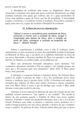 pessoa a quem ele ama.
A Disciplina da confissão põe termo ao fingimento. Deus está
chamando à existência uma igreja que possa confessar abertamente sua frágil
condição humana; uma igreja que conhece não só a graça perdoadora de
Cristo mas também a graça de Cristo que lhe dá autoridade. A honestidade
conduz à confissão, e a confissão conduz à mudança. Possa Deus conceder à
igreja, mais uma vez, a graça de recobrar a Disciplina da confissão.
11. A DISCIPLINA DA ADORAÇÃO
“Adorar é avivar a consciência pela santidade de Deus,
alimentar a mente com a verdade de Deus, purgar a
imaginação pela beleza de Deus, abrir o coração ao
amor de Deus, consagrar a vontade ao propósito de
Deus.” - William Temple
Adorar é experimentar a realidade, tocar a vida. É conhecer, sentir,
experimentar o Cristo ressurreto no meio da comunidade reunida. É irromper
na Shekinah de Deus, que é sua glória ou a radiância habitando no meio de
seu povo, denotando a Presença imediata de Deus em oposição a um Deus
abstrato ou distante, ou, melhor ainda, ser invadido por ela.
Deus está ativamente buscando adoradores. Jesus declarou: “Os
verdadeiros adoradores adorarão o Pai em espírito e em verdade; porque são
estes que o Pai procura para seus adoradores” (João 4:23). É Deus quem
busca, atrai, persuade.
A adoração é a resposta humana à iniciativa divina. No Gênesis Deus
andava no jardim à procura de Adão e Eva. Na crucificação Jesus atraiu
homens e mulheres para si mesmo (João 12:32). A Escritura está repleta de
exemplos dos esforços de Deus para iniciar, restaurar e manter comunhão
com seus filhos. Deus é como o pai do pródigo que, vendo o filho ainda
distante, correu para recebê-lo em casa.
Adoração é nossa resposta às aberturas de amor do coração do pai. Sua
realidade central encontra-se “um espírito e em verdade”. Ela acende-se
dentro de nós somente quando o Espírito de Deus toca nosso espírito
humano. Fórmulas e rituais não produzem adoração, nem o faz o seu desuso
formal. Podemos usar todas as técnicas e métodos certos, podemos ter a
melhor liturgia possível, mas não temos adorado o Senhor até que o Espírito
toque o espírito. As palavras do hino “Liberta minha alma para que eu possa
 