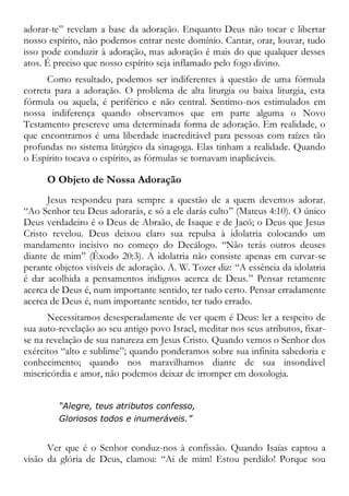 adorar-te” revelam a base da adoração. Enquanto Deus não tocar e libertar
nosso espírito, não podemos entrar neste domínio. Cantar, orar, louvar, tudo
isso pode conduzir à adoração, mas adoração é mais do que qualquer desses
atos. É preciso que nosso espírito seja inflamado pelo fogo divino.
Como resultado, podemos ser indiferentes à questão de uma fórmula
correta para a adoração. O problema de alta liturgia ou baixa liturgia, esta
fórmula ou aquela, é periférico e não central. Sentimo-nos estimulados em
nossa indiferença quando observamos que em parte alguma o Novo
Testamento prescreve uma determinada forma de adoração. Em realidade, o
que encontramos é uma liberdade inacreditável para pessoas com raízes tão
profundas no sistema litúrgico da sinagoga. Elas tinham a realidade. Quando
o Espírito tocava o espírito, as fórmulas se tornavam inaplicáveis.
O Objeto de Nossa Adoração
Jesus respondeu para sempre a questão de a quem devemos adorar.
“Ao Senhor teu Deus adorarás, e só a ele darás culto” (Mateus 4:10). O único
Deus verdadeiro é o Deus de Abraão, de Isaque e de Jacó; o Deus que Jesus
Cristo revelou. Deus deixou claro sua repulsa à idolatria colocando um
mandamento incisivo no começo do Decálogo. “Não terás outros deuses
diante de mim” (Êxodo 20:3). A idolatria não consiste apenas em curvar-se
perante objetos visíveis de adoração. A. W. Tozer diz: “A essência da idolatria
é dar acolhida a pensamentos indignos acerca de Deus.” Pensar retamente
acerca de Deus é, num importante sentido, ter tudo certo. Pensar erradamente
acerca de Deus é, num importante sentido, ter tudo errado.
Necessitamos desesperadamente de ver quem é Deus: ler a respeito de
sua auto-revelação ao seu antigo povo Israel, meditar nos seus atributos, fixar-
se na revelação de sua natureza em Jesus Cristo. Quando vemos o Senhor dos
exércitos “alto e sublime”; quando ponderamos sobre sua infinita sabedoria e
conhecimento; quando nos maravilhamos diante de sua insondável
misericórdia e amor, não podemos deixar de irromper em doxologia.
“Alegre, teus atributos confesso,
Gloriosos todos e inumeráveis.”
Ver que é o Senhor conduz-nos à confissão. Quando Isaías captou a
visão da glória de Deus, clamou: “Ai de mim! Estou perdido! Porque sou
 