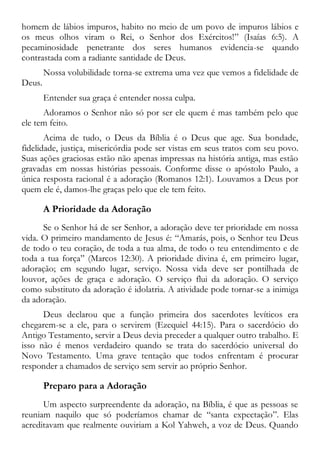 homem de lábios impuros, habito no meio de um povo de impuros lábios e
os meus olhos viram o Rei, o Senhor dos Exércitos!” (Isaías 6:5). A
pecaminosidade penetrante dos seres humanos evidencia-se quando
contrastada com a radiante santidade de Deus.
Nossa volubilidade torna-se extrema uma vez que vemos a fidelidade de
Deus.
Entender sua graça é entender nossa culpa.
Adoramos o Senhor não só por ser ele quem é mas também pelo que
ele tem feito.
Acima de tudo, o Deus da Bíblia é o Deus que age. Sua bondade,
fidelidade, justiça, misericórdia pode ser vistas em seus tratos com seu povo.
Suas ações graciosas estão não apenas impressas na história antiga, mas estão
gravadas em nossas histórias pessoais. Conforme disse o apóstolo Paulo, a
única resposta racional é a adoração (Romanos 12:1). Louvamos a Deus por
quem ele é, damos-lhe graças pelo que ele tem feito.
A Prioridade da Adoração
Se o Senhor há de ser Senhor, a adoração deve ter prioridade em nossa
vida. O primeiro mandamento de Jesus é: “Amarás, pois, o Senhor teu Deus
de todo o teu coração, de toda a tua alma, de todo o teu entendimento e de
toda a tua força” (Marcos 12:30). A prioridade divina é, em primeiro lugar,
adoração; em segundo lugar, serviço. Nossa vida deve ser pontilhada de
louvor, ações de graça e adoração. O serviço flui da adoração. O serviço
como substituto da adoração é idolatria. A atividade pode tornar-se a inimiga
da adoração.
Deus declarou que a função primeira dos sacerdotes levíticos era
chegarem-se a ele, para o servirem (Ezequiel 44:15). Para o sacerdócio do
Antigo Testamento, servir a Deus devia preceder a qualquer outro trabalho. E
isso não é menos verdadeiro quando se trata do sacerdócio universal do
Novo Testamento. Uma grave tentação que todos enfrentam é procurar
responder a chamados de serviço sem servir ao próprio Senhor.
Preparo para a Adoração
Um aspecto surpreendente da adoração, na Bíblia, é que as pessoas se
reuniam naquilo que só poderíamos chamar de “santa expectação”. Elas
acreditavam que realmente ouviriam a Kol Yahweh, a voz de Deus. Quando
 