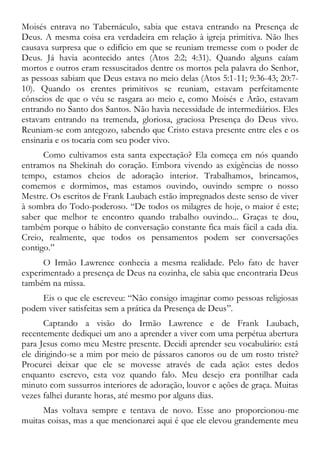 Moisés entrava no Tabernáculo, sabia que estava entrando na Presença de
Deus. A mesma coisa era verdadeira em relação à igreja primitiva. Não lhes
causava surpresa que o edifício em que se reuniam tremesse com o poder de
Deus. Já havia acontecido antes (Atos 2:2; 4:31). Quando alguns caíam
mortos e outros eram ressuscitados dentre os mortos pela palavra do Senhor,
as pessoas sabiam que Deus estava no meio delas (Atos 5:1-11; 9:36-43; 20:7-
10). Quando os crentes primitivos se reuniam, estavam perfeitamente
cônscios de que o véu se rasgara ao meio e, como Moisés e Arão, estavam
entrando no Santo dos Santos. Não havia necessidade de intermediários. Eles
estavam entrando na tremenda, gloriosa, graciosa Presença do Deus vivo.
Reuniam-se com antegozo, sabendo que Cristo estava presente entre eles e os
ensinaria e os tocaria com seu poder vivo.
Como cultivamos esta santa expectação? Ela começa em nós quando
entramos na Shekinah do coração. Embora vivendo as exigências de nosso
tempo, estamos cheios de adoração interior. Trabalhamos, brincamos,
comemos e dormimos, mas estamos ouvindo, ouvindo sempre o nosso
Mestre. Os escritos de Frank Laubach estão impregnados deste senso de viver
à sombra do Todo-poderoso. “De todos os milagres de hoje, o maior é este;
saber que melhor te encontro quando trabalho ouvindo... Graças te dou,
também porque o hábito de conversação constante fica mais fácil a cada dia.
Creio, realmente, que todos os pensamentos podem ser conversações
contigo.”
O Irmão Lawrence conhecia a mesma realidade. Pelo fato de haver
experimentado a presença de Deus na cozinha, ele sabia que encontraria Deus
também na missa.
Eis o que ele escreveu: “Não consigo imaginar como pessoas religiosas
podem viver satisfeitas sem a prática da Presença de Deus”.
Captando a visão do Irmão Lawrence e de Frank Laubach,
recentemente dediquei um ano a aprender a viver com uma perpétua abertura
para Jesus como meu Mestre presente. Decidi aprender seu vocabulário: está
ele dirigindo-se a mim por meio de pássaros canoros ou de um rosto triste?
Procurei deixar que ele se movesse através de cada ação: estes dedos
enquanto escrevo, esta voz quando falo. Meu desejo era pontilhar cada
minuto com sussurros interiores de adoração, louvor e ações de graça. Muitas
vezes falhei durante horas, até mesmo por alguns dias.
Mas voltava sempre e tentava de novo. Esse ano proporcionou-me
muitas coisas, mas a que mencionarei aqui é que ele elevou grandemente meu
 