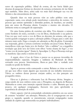senso de expectação pública. Afinal de contas, ele me havia falado por
dezenas de pequenas formas no decorrer da semana; certamente ele me falará
aqui também. Além disso, achei cada vez mais fácil distinguir sua voz do
frêmito e das circunstâncias da vida.
Quando duas ou mais pessoas vêm ao culto público com uma
expectação santa, essa atitude pode transformar a atmosfera do recinto. As
pessoas que entram oprimidas e distraídas podem, de imediato, ser atraídas
para um senso da Presença silente. Corações e mentes são elevados. O
ambiente torna-se carregado de expectação.
Eis uma forma prática de exercitar esta idéia. Viva durante a semana
como herdeiro do reino, ouvindo a voz de Deus, obedecendo à sua palavra.
Uma vez que você ouviu a voz de Deus no decorrer da semana, sabe que a
ouvirá quando congregar-se para a adoração pública. Chegue para o culto dez
minutos mais cedo. Erga o coração em adoração ao Rei da glória. Contemple
sua majestade, glória e ternura conforme reveladas em Jesus Cristo. Retrate a
maravilhosa visão que Isaías teve do Senhor “alto e sublime” ou a magnífica
revelação que João teve de Cristo com olhos “como chama de fogo”, e voz
“como voz de muitas águas” (Isaías 6; Apocalipse 1). Peça à Presença real que
se manifeste. Que encha o recinto de Luz.
A seguir, eleve à Luz de Cristo o pastor ou as pessoas investidas de
responsabilidades especiais. Imagine a radiância da Shekinah de Deus
cercando essa pessoa. Interiormente, libere-as para falar a verdade com
ousadia no poder do Senhor.
Agora as pessoas estão começando a entrar. Relance as vistas ao redor
até que seus olhos vejam alguém que necessita de seu trabalho intercessor.
Talvez os ombros dessas pessoas estejam caídos, ou elas pareçam um
pouquinho tristes.
Eleve-as à gloriosa e refrescante Luz da Presença divina. Imagine a
carga caindo de seus ombros como caiu o Peregrino, na alegoria de Bunyan.
Mantenha-as como uma intenção especial durante o culto. Bastaria que uns
poucos, em qualquer congregação, fizessem isto para aprofundar a
experiência de adoração de todos.
Outro aspecto vital da comunidade eclesiástica primitiva era seu senso
de estarem “reunidos” em adoração. Primeiro, eles se congregavam em um
grupo e, segundo, quando se encontravam, estavam congregados numa
unidade de espírito que transcendia seu próprio individualismo.
 