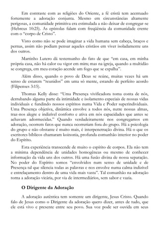 Em contraste com as religiões do Oriente, a fé cristã tem acentuado
fortemente a adoração conjunta. Mesmo em circunstâncias altamente
perigosas, a comunidade primitiva era estimulada a não deixar de congregar-se
(Hebreus 10:25). As epístolas falam com freqüência da comunidade crente
com o “corpo de Cristo”.
Visto como não se pode imaginar a vida humana sem cabeça, braços e
pernas, assim não podiam pensar aqueles cristãos em viver isoladamente uns
dos outros.
Martinho Lutero dá testemunho do fato de que “em casa, em minha
própria casa, não há calor ou vigor em mim; mas na igreja, quando a multidão
se congrega, em meu coração acende um fogo que se espalha”.
Além disso, quando o povo de Deus se reúne, muitas vezes há um
senso de estarem “reunidos” em uma só mente, estando de perfeito acordo
(Filipenses 3:15).
Thomas Kelly disse: “Uma Presença vivificadora toma conta de nós,
derrubando alguma parte da intimidade e isolamento especiais de nossas vidas
individuais e fundindo nossos espíritos numa Vida e Poder superindividuais.
Uma Presença objetiva, dinâmica envolve a todos nós, nutre nossas almas,
traz-nos alegre e indizível conforto e ativa em nós capacidades que antes se
achavam adormecidas.” Quando verdadeiramente nos congregamos em
adoração, ocorrem fatos que nunca ocorreriam fora do grupo. Há a psicologia
do grupo e não obstante é muito mais, é interpenetração divina. Há o que os
escritores bíblicos chamaram koinonia, profunda comunhão interior no poder
do Espírito.
Esta experiência transcende de muito o espírito de corpos. Ela não tem
a mínima dependência de unidades homogêneas ou mesmo de conhecer
informação da vida uns dos outros. Há uma fusão divina de nossa separação.
No poder do Espírito somos “envolvidos num senso de unidade e de
Presença tal que silencia todas as palavras e nos envolve numa calma indizível
e entrelaçamento dentro de uma vida mais vasta”. Tal comunhão na adoração
torna a adoração vicária, por via de intermediários, sem sabor e vazia.
O Dirigente da Adoração
A adoração autêntica tem somente um dirigente, Jesus Cristo. Quando
falo de Jesus como o Dirigente da adoração quero dizer, antes de tudo, que
ele está vivo e presente entre seu povo. Sua voz pode ser ouvida em seus
 