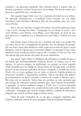 corações e sua presença conhecida. Não somente lemos a respeito dele na
Escritura; podemos conhecê-lo por meio de revelação. Ele deseja ensinar-nos,
guiar-nos, repreender-nos, consolar-nos.
Em segundo lugar, Cristo está vivo e presente em todos os seus ofícios.
Na adoração inclinamo-nos a considerar Cristo somente em seu ofício
sacerdotal, como Salvador e Redentor. Mas ele está também entre nós como
nosso Profeta.
Isto é, ele nos ensinará a respeito da justiça e nos dará poder para fazer
o que é justo. George Fox disse: “Congregai-vos em Nome de Jesus... ele é
vosso Profeta, vosso Pastor, vosso Bispo, vosso Sacerdote, no meio de vós,
para abrir-vos, e santificar-vos, e alimentar-vos com Vida, e vivificar-vos com
Vida.”
Em terceiro lugar, Cristo está vivo e presente em todo o seu poder. Ele
nos salva não só das conseqüências do pecado, mas do domínio do pecado.
Ele nos dará a força para obedecer a tudo o que nos ensinar. Se Jesus é nosso
Dirigente, seria de esperar que ocorressem milagres na adoração. Curas, tanto
interiores como exteriores, serão a regra e não a exceção. O livro de Atos será
não apenas algo para leitura, mas parte de nossa experiência.
Em quarto lugar, Cristo é o Dirigente da adoração no sentido de que só
ele decide que instrumentalidades humanas devem ser usadas, caso se use
alguma. As pessoas pregam, ou profetizam, ou cantam, ou oram segundo
sejam chamadas por seu Dirigente. Desta forma não há lugar para a exaltação
pessoal ou para conceitos privados. Só Jesus é honrado. À medida que nosso
Chefe vivo os evoca, qualquer um ou todos os dons do Espírito podem ser
livremente exercidos e alegremente recebidos. Talvez seja dada uma palavra
de conhecimento na qual é revelado o intento do coração e sabemos que o
Rei Jesus está no comando. Talvez haja uma profecia ou uma exortação que
nos coloque de sobreaviso porque sentimos que a Kol Yahweh foi proferida.
A pregação ou ensino manifesto porque o Chefe vivo o evocou comunica
vida à adoração. A pregação sem a unção divina cairá como água gelada sobre
a adoração. A pregação que vem do coração inflama o espírito de adoração; a
pregação que vem do intelecto apaga as brasas acesas.
Nada há mais vivificador do eu do que a pregação inspirada pelo
Espírito; nada mais mortal do que a pregação vinda de inspiração humana.
 