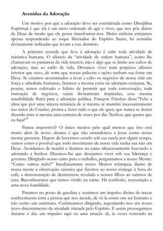 Avenidas da Adoração
Um motivo por que a adoração deve ser considerada como Disciplina
Espiritual é que ela é um meio ordenado de agir e viver, que nos põe diante
de Deus de modo que ele possa transformar-nos. Muito embora estejamos
apenas respondendo ao toque libertador do Espírito Santo, há avenidas
divinamente indicadas que levam a este domínio.
A primeira avenida que leva à adoração é calar toda atividade de
iniciativa humana. O silêncio da “atividade de ordem humana”, como lhe
chamavam os patriarcas da vida interior, não é algo que se limite aos cultos de
adoração, mas ao estilo de vida. Devemos viver num perpétuo silêncio
interior que ouve, de sorte que nossas palavras e ações tenham sua fonte em
Deus. Se estamos acostumados a levar a cabo os negócios de nossa vida em
força e sabedoria humanas, faremos a mesma coisa na adoração conjunta. Se,
porém, temos cultivado o hábito de permitir que toda conversação, toda
transação de negócios, sejam divinamente inspiradas, essa mesma
sensibilidade fluirá para a adoração pública. François Fénelon disse:”Feliz a
alma que por uma sincera renúncia de si mesma se mantém incessantemente
nas mãos do Criador, pronta a fazer tudo o que ele quer; que nunca se detém
dizendo para si mesma uma centena de vezes por dia: 'Senhor, que queres que
eu faça?’”
Parece impossível? O único motivo pelo qual cremos que isto está
muito além de nosso alcance é que não entendemos a Jesus como nosso
mestre presente. Depois de havermos estado sob sua tutela por algum tempo,
vemos como é possível que todo movimento de nossa vida tenha sua raiz em
Deus. Acordamos de manhã e ficamos na cama silenciosamente louvando e
adorando a Senhor. Dizemos-lhe que desejamos viver sob sua liderança e
governo. Dirigindo nosso carro para o trabalho, perguntamos a nosso Mestre:
“Como vamos indo?” Imediatamente nosso Mentor relampeja diante de
nossa mente a observação cáustica que fizemos ao nosso cônjuge à hora do
café, a demonstração de desinteresse revelada a nossos filhos ao sairmos de
casa. Reconhecemos que temos vivido na carne. Há confissão, restauração e
uma nova humildade.
Paramos no posto de gasolina e sentimos um impulso divino de travar
conhecimento com a pessoa que nos atende, de vê-la como um ser humano e
não como um autômato. Continuamos dirigindo, regozijando-nos em nosso
novo discernimento da atividade iniciada pelo Espírito. E assim prosseguimos
durante o dia: um impulso aqui ou uma atração ali, às vezes correndo na
 