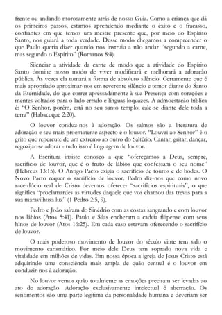 frente ou andando morosamente atrás de nosso Guia. Como a criança que dá
os primeiros passos, estamos aprendendo mediante o êxito e o fracasso,
confiantes em que temos um mestre presente que, por meio do Espírito
Santo, nos guiará a toda verdade. Desse modo chegamos a compreender o
que Paulo queria dizer quando nos instruiu a não andar “segundo a carne,
mas segundo o Espírito” (Romanos 8:4).
Silenciar a atividade da carne de modo que a atividade do Espírito
Santo domine nosso modo de viver modificará e melhorará a adoração
pública. Às vezes ela tomará a forma de absoluto silêncio. Certamente que é
mais apropriado aproximar-nos em reverente silêncio e temor diante do Santo
da Eternidade, do que correr apressadamente à sua Presença com corações e
mentes voltados para o lado errado e línguas loquazes. A admoestação bíblica
é: “O Senhor, porém, está no seu santo templo; cale-se diante dele toda a
terra” (Habacuque 2:20).
O louvor conduz-nos à adoração. Os salmos são a literatura de
adoração e seu mais proeminente aspecto é o louvor. “Louvai ao Senhor” é o
grito que repercute de um extremo ao outro do Saltério. Cantar, gritar, dançar,
regozijar-se adorar - tudo isso é linguagem de louvor.
A Escritura insiste conosco a que “ofereçamos a Deus, sempre,
sacrifício de louvor, que é o fruto de lábios que confessam o seu nome”
(Hebreus 13:15). O Antigo Pacto exigia o sacrifício de touros e de bodes. O
Novo Pacto requer o sacrifício de louvor. Pedro diz-nos que como novo
sacerdócio real de Cristo devemos oferecer “sacrifícios espirituais”, o que
significa “proclamardes as virtudes daquele que vos chamou das trevas para a
sua maravilhosa luz” (1 Pedro 2:5, 9).
Pedro e João saíram do Sinédrio com as costas sangrando e com louvor
nos lábios (Atos 5:41). Paulo e Silas encheram a cadeia filipense com seus
hinos de louvor (Atos 16:25). Em cada caso estavam oferecendo o sacrifício
de louvor.
O mais poderoso movimento de louvor do século vinte tem sido o
movimento carismático. Por meio dele Deus tem soprado nova vida e
vitalidade em milhões de vidas. Em nossa época a igreja de Jesus Cristo está
adquirindo uma consciência mais ampla de quão central é o louvor em
conduzir-nos à adoração.
No louvor vemos quão totalmente as emoções precisam ser levadas ao
ato de adoração. Adoração exclusivamente intelectual é aberração. Os
sentimentos são uma parte legítima da personalidade humana e deveriam ser
 