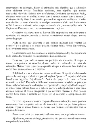 empregados na adoração. Fazer tal afirmativa não significa que a adoração
deva violentar nossas faculdades racionais, mas significa que nossas
faculdades racionais sozinhas são insuficientes. Conforme aconselhou Paulo,
devemos orar com o espírito e orar com a mente, cantar com a mente (1
Coríntios 14:15). Esse é um motivo para o dom espiritual de línguas. Ajuda-
nos a ir além da mera adoração racional para uma comunhão mais íntima com
o Pai. A mente pode não saber o que está sendo dito, mas o espírito sabe. O
Espírito de Deus entra em contato com o nosso espírito.
O cântico visa elevar-nos ao louvor. Ele proporciona um meio para a
expressão da emoção. Através da música expressamos nossa alegria, nossas
ações de graças.
Nada menos que quarenta e um salmos mandam-nos “cantar ao
Senhor”. Se o cântico e o louvor podem ocorrer numa forma concentrada,
isto serve para orientar-nos.
Concentramo-nos. Nossa mente e espírito fragmentados fluem para um
todo unificado. Tornamo-nos equilibrados para com Deus.
Deus quer que todo o nosso ser participe da adoração. O corpo, a
mente, o espírito e as emoções devem todos ser colocados no altar da
adoração. Muitas vezes temo-nos esquecido de que a adoração deve incluir o
corpo bem como a mente e o espírito.
A Bíblia descreve a adoração em termos físicos. O significado básico da
palavra hebraica que traduzimos por adoração é “prostrar”. A palavra bênção
literalmente significa “ajoelhar-se”. Ações de graça referem-se a “uma
extensão da mão”. Por toda a Bíblia encontramos uma variedade de posturas
físicas relacionadas com a adoração: jazer prostrado, em pé, ajoelhado, erguer
as mãos, bater palmas, levantar a cabeça, curvar a cabeça, dançar e usar pano
de saco e cinzas. O ponto em questão é que devemos oferecer a Deus nossos
corpos bem como o restante de nosso ser. A adoração é apropriadamente
física.
Devemos apresentar nossos corpos a Deus em adoração, numa postura
consistente com o espírito interior de adoração. Ficar em pé, bater palmas,
dançar, erguer as mãos, levantar a cabeça são posturas consistentes com o
espírito de louvor.
Assentar-se quieto, ar severo é, evidentemente, inapropriado ao louvor.
Ajoelhar-se, curvar a cabeça, prostrar-se, são posturas consistentes com
o espírito de humildade.
 