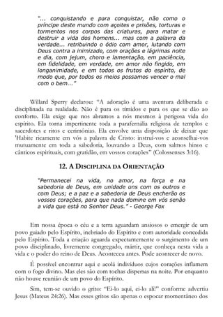 “... conquistando e para conquistar, não como o
príncipe deste mundo com açoites e prisões, torturas e
tormentos nos corpos das criaturas, para matar e
destruir a vida dos homens... mas com a palavra da
verdade... retribuindo o ódio com amor, lutando com
Deus contra a inimizade, com orações e lágrimas noite
e dia, com jejum, choro e lamentação, em paciência,
em fidelidade, em verdade, em amor não fingido, em
longanimidade, e em todos os frutos do espírito, de
modo que, por todos os meios possamos vencer o mal
com o bem...”
Willard Sperry declarou: “A adoração é uma aventura deliberada e
disciplinada na realidade. Não é para os tímidos e para os que se dão ao
conforto. Ela exige que nos abramos a nós mesmos à perigosa vida do
espírito. Ela torna impertinente toda a parafernália religiosa de templos e
sacerdotes e ritos e cerimônias. Ela envolve uma disposição de deixar que
'Habite ricamente em vós a palavra de Cristo: instruí-vos e aconselhai-vos
mutuamente em toda a sabedoria, louvando a Deus, com salmos hinos e
cânticos espirituais, com gratidão, em vossos corações” (Colossenses 3:16).
12. A DISCIPLINA DA ORIENTAÇÃO
“Permanecei na vida, no amor, na força e na
sabedoria de Deus, em unidade uns com os outros e
com Deus; e a paz e a sabedoria de Deus encherão os
vossos corações, para que nada domine em vós senão
a vida que está no Senhor Deus.” - George Fox
Em nossa época o céu e a terra aguardam ansiosos o emergir de um
povo guiado pelo Espírito, inebriado do Espírito e com autoridade concedida
pelo Espírito. Toda a criação aguarda expectantemente o surgimento de um
povo disciplinado, livremente congregado, mártir, que conheça nesta vida a
vida e o poder do reino de Deus. Aconteceu antes. Pode acontecer de novo.
É possível encontrar aqui e acolá indivíduos cujos corações inflamem
com o fogo divino. Mas eles são com tochas dispersas na noite. Por enquanto
não houve reunião de um povo do Espírito.
Sim, tem-se ouvido o grito: “Ei-lo aqui, ei-lo ali!” conforme advertiu
Jesus (Mateus 24:26). Mas esses gritos são apenas o espocar momentâneo dos
 