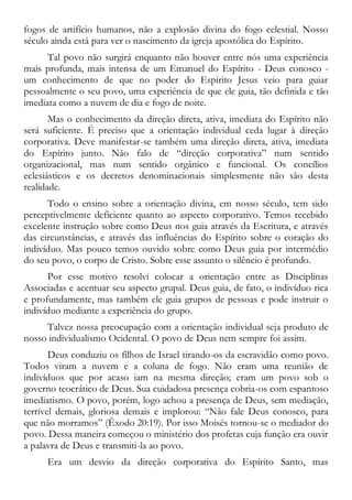 fogos de artifício humanos, não a explosão divina do fogo celestial. Nosso
século ainda está para ver o nascimento da igreja apostólica do Espírito.
Tal povo não surgirá enquanto não houver entre nós uma experiência
mais profunda, mais intensa de um Emanuel do Espírito - Deus conosco -
um conhecimento de que no poder do Espírito Jesus veio para guiar
pessoalmente o seu povo, uma experiência de que ele guia, tão definida e tão
imediata como a nuvem de dia e fogo de noite.
Mas o conhecimento da direção direta, ativa, imediata do Espírito não
será suficiente. É preciso que a orientação individual ceda lugar à direção
corporativa. Deve manifestar-se também uma direção direta, ativa, imediata
do Espírito junto. Não falo de “direção corporativa” num sentido
organizacional, mas num sentido orgânico e funcional. Os concílios
eclesiásticos e os decretos denominacionais simplesmente não são desta
realidade.
Todo o ensino sobre a orientação divina, em nosso século, tem sido
perceptivelmente deficiente quanto ao aspecto corporativo. Temos recebido
excelente instrução sobre como Deus nos guia através da Escritura, e através
das circunstâncias, e através das influências do Espírito sobre o coração do
indivíduo. Mas pouco temos ouvido sobre como Deus guia por intermédio
do seu povo, o corpo de Cristo. Sobre esse assunto o silêncio é profundo.
Por esse motivo resolvi colocar a orientação entre as Disciplinas
Associadas e acentuar seu aspecto grupal. Deus guia, de fato, o indivíduo rica
e profundamente, mas também ele guia grupos de pessoas e pode instruir o
indivíduo mediante a experiência do grupo.
Talvez nossa preocupação com a orientação individual seja produto de
nosso individualismo Ocidental. O povo de Deus nem sempre foi assim.
Deus conduziu os filhos de Israel tirando-os da escravidão como povo.
Todos viram a nuvem e a coluna de fogo. Não eram uma reunião de
indivíduos que por acaso iam na mesma direção; eram um povo sob o
governo teocrático de Deus. Sua cuidadosa presença cobria-os com espantoso
imediatismo. O povo, porém, logo achou a presença de Deus, sem mediação,
terrível demais, gloriosa demais e implorou: “Não fale Deus conosco, para
que não morramos” (Êxodo 20:19). Por isso Moisés tornou-se o mediador do
povo. Dessa maneira começou o ministério dos profetas cuja função era ouvir
a palavra de Deus e transmiti-la ao povo.
Era um desvio da direção corporativa do Espírito Santo, mas
 