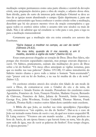 meditação sempre permaneceu como uma parte clássica e central da devoção
cristã, uma preparação decisiva para a obra de oração, e adjunto dessa obra.
Sem dúvida, parte do surto de interesse pela meditação Oriental se deve ao
fato de as igrejas terem abandonado o campo. Quão deprimente é, para um
estudante universitário que busca conhecer o ensino cristão sobre a meditação,
descobrir que há tão poucos mestres vivos da oração contemplativa e que
quase todos os escritos sérios sobre o assunto têm sete séculos ou mais de
idade. Não é de admirar que tal estudante se volte para o zen, para a ioga ou
para a meditação transcendental.
Certamente que a meditação não era coisa estranha aos autores das
Escrituras.
“Saíra Isaque a meditar no campo, ao cair da tarde”
(Gênesis 24.63).
“No meu leito, quando de ti me recordo, e em ti
medito, durante a vigília da noite” (Salmo 63.6).
Essas eram pessoas chegadas ao coração de Deus. Deus lhes falava, não
porque elas tivessem capacidades especiais, mas porque estavam dispostas a
ouvir. Os Salmos, praticamente, cantam das meditações do povo de Deus
sobre a lei do Senhor: “Os meus olhos antecipam as vigílias noturnas, para
que eu medite nas tuas palavras” (Salmo 119.148). O salmo introdutório do
Saltério inteiro chama o povo todo a imitar o homem “bem-aventurado”,
cujo “prazer está na lei do Senhor, e na sua lei medita de dia e de noite”
(Salmo 1.2).
Os escritores cristãos através dos séculos têm falado de um modo de
ouvir a Deus, de comunicar-se com o Criador do céu e da terra, de
experimentar o Amado Eterno do mundo. Pensadores tão excelentes como
Agostinho, Francisco de Assis, François Fénelon, Madame Guyon, Bernardo
de Clairvaux, Francisco de Sales, Juliana de Norwich, Irmão Lawrence,
George Fox, John Woolman, Evelyn Underhill, Thomas Merton, Frank
Laubach, Thomas Kelly e muitos outros falam deste caminho mais excelente.
A Bíblia diz que João, ao receber sua visão apocalíptica (Apocalipse
1.10), encontrava-se “em espírito, no dia do Senhor”. Dar-se-ia o caso de
João ser treinado numa forma de ouvir e ver, da qual nos temos esquecido? R.
D. Laing escreve: “Vivemos em um mundo secular. ... Há uma profecia no
livro de Amós, de um época futura e que haverá fome na terra, 'não de pão,
nem sede de água, mas de ouvir as palavras do Senhor'. Esse tempo chegou.
É a época presente.”
 