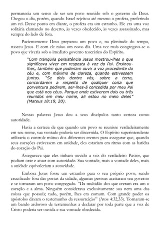 permanecia um senso de ser um povo reunido sob o governo de Deus.
Chegou o dia, porém, quando Israel rejeitou até mesmo o profeta, preferindo
um rei. Desse ponto em diante, o profeta era um estranho. Ele era uma voz
solitária clamando no deserto, às vezes obedecido, às vezes assassinado, mas
sempre do lado de fora.
Pacientemente Deus preparou um povo e, na plenitude do tempo,
nasceu Jesus. E com ele raiou um novo dia. Uma vez mais congregava-se o
povo que viveria sob o imediato governo teocrático do Espírito.
“Com tranqüila persistência Jesus mostrou-lhes o que
significava viver em resposta à voz do Pai. Ensinou-
lhes, também que poderiam ouvir a voz procedente do
céu e, com máximo de clareza, quando estivessem
juntos. “Se dois dentre vós, sobre a terra,
concordarem a respeito de qualquer coisa que
porventura pedirem, ser-lhes-á concedida por meu Pai
que está nos céus. Porque onde estiverem dois ou três
reunidos em meu nome, ali estou no meio deles”
(Mateus 18:19, 20).
Nessas palavras Jesus deu a seus discípulos tanto certeza como
autoridade.
Havia a certeza de que quando um povo se reunisse verdadeiramente
em seu nome, sua vontade poderia ser discernida. O Espírito superintendente
utilizaria o controle mútuo dos diferentes crentes para assegurar que, quando
seus corações estivessem em unidade, eles estariam em ritmo com as batidas
do coração do Pai.
Assegurava que eles tinham ouvido a voz do verdadeiro Pastor, que
podiam orar e atuar com autoridade. Sua vontade, mais a vontade deles, mais
a unidade equivaleriam a autoridade.
Embora Jesus fosse um estranho para o seu próprio povo, sendo
crucificado fora das portas da cidade, algumas pessoas aceitaram seu governo
e se tornaram um povo congregado. “Da multidão dos que creram era um o
coração e a alma. Ninguém considerava exclusivamente sua nem uma das
coisas que possuía; tudo, porém, lhes era comum. Com grande poder os
apóstolos davam o testemunho da ressurreição” (Atos 4:32,33). Tornaram-se
um bando ardoroso de testemunhas a declarar por toda parte que a voz de
Cristo poderia ser ouvida e sua vontade obedecida.
 