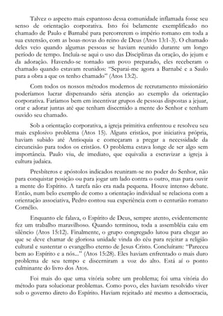 Talvez o aspecto mais espantoso dessa comunidade inflamada fosse seu
senso de orientação corporativa. Isto foi belamente exemplificado no
chamado de Paulo e Barnabé para percorrerem o império romano em toda a
sua extensão, com as boas-novas do reino de Deus (Atos 13:1-3). O chamado
deles veio quando algumas pessoas se haviam reunido durante um longo
período de tempo. Incluía-se aqui o uso das Disciplinas da oração, do jejum e
da adoração. Havendo-se tornado um povo preparado, eles receberam o
chamado quando estavam reunidos: “Separai-me agora a Barnabé e a Saulo
para a obra a que os tenho chamado” (Atos 13:2).
Com todos os nossos métodos modernos de recrutamento missionário
poderíamos lucrar dispensando séria atenção ao exemplo da orientação
corporativa. Faríamos bem em incentivar grupos de pessoas dispostas a jejuar,
orar e adorar juntas até que tenham discernido a mente do Senhor e tenham
ouvido seu chamado.
Sob a orientação corporativa, a igreja primitiva enfrentou e resolveu seu
mais explosivo problema (Atos 15). Alguns cristãos, por iniciativa própria,
haviam subido até Antioquia e começaram a pregar a necessidade da
circuncisão para todos os cristãos. O problema estava longe de ser algo sem
importância. Paulo viu, de imediato, que equivalia a escravizar a igreja à
cultura judaica.
Presbíteros e apóstolos indicados reuniram-se no poder do Senhor, não
para conquistar posição ou para jogar um lado contra o outro, mas para ouvir
a mente do Espírito. A tarefa não era nada pequena. Houve intenso debate.
Então, num belo exemplo de como a orientação individual se relaciona com a
orientação associativa, Pedro contou sua experiência com o centurião romano
Cornélio.
Enquanto ele falava, o Espírito de Deus, sempre atento, evidentemente
fez um trabalho maravilhoso. Quando terminou, toda a assembléia caiu em
silêncio (Atos 15:12). Finalmente, o grupo congregado lutou para chegar ao
que se deve chamar de gloriosa unidade vinda do céu para rejeitar a religião
cultural e sustentar o evangelho eterno de Jesus Cristo. Concluíram: “Pareceu
bem ao Espírito e a nós...” (Atos 15:28). Eles haviam enfrentado o mais duro
problema de seu tempo e discerniram a voz do alto. Está aí o ponto
culminante do livro dos Atos.
Foi mais do que uma vitória sobre um problema; foi uma vitória do
método para solucionar problemas. Como povo, eles haviam resolvido viver
sob o governo direto do Espírito. Haviam rejeitado até mesmo a democracia,
 
