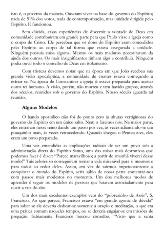 isto é, o governo da maioria. Ousaram viver na base do governo do Espírito;
nada de 51% dos votos, nada de contemporização, mas unidade dirigida pelo
Espírito. E funcionou.
Sem dúvida, essas experiências de discernir a vontade de Deus em
comunidade contribuíram em grande parte para que Paulo visse a igreja como
o corpo de Cristo. Ele percebeu que os dons do Espírito eram concedidos
pelo Espírito ao corpo de tal forma que estava assegurada a unidade.
Ninguém possuía coisa alguma. Mesmo os mais maduros necessitavam da
ajuda dos outros. Os mais insignificantes tinham algo a contribuir. Ninguém
podia ouvir todo o conselho de Deus em isolamento.
Com tristeza devemos notar que na época em que João recebeu sua
grande visão apocalíptica, a comunidade de crentes estava começando a
esfriar-se. Na época de Constantino a igreja já estava preparada para aceitar
outro rei humano. A visão, porém, não morreu e tem havido grupos, através
dos séculos, reunidos sob o governo do Espírito. Nosso século aguarda tal
reunião.
Alguns Modelos
O bando apostólico não foi do ponto zero às alturas vertiginosas do
governo do Espírito em um único salto. Nem o faremos nós. Na maior parte,
eles entraram nesse reino dando um passo por vez, às vezes adiantando-se um
pouquinho mais, às vezes retrocedendo. Quando chegou o Pentecostes, eles
eram um povo preparado.
Uma vez entendidas as implicações radicais de ser um povo sob a
administração direta do Espírito Santo, uma das coisas mais destrutivas que
podemos fazer é dizer: “Parece maravilhoso; a partir de amanhã viverei desse
modo!” Tais zelotes só conseguiram tornar a vida miserável para si mesmos e
para todos ao redor deles. Assim, em vez de sairmos impetuosamente a
conquistar o mundo do Espírito, seria sábio de nossa parte contentar-nos
com passos mais modestos no momento. Um dos melhores modos de
aprender é seguir os modelos de pessoas que lutaram associadamente para
ouvir a voz do alto.
Um dos mais excelentes exemplos vem do “pobrezinho de Assis”, S.
Francisco. Ao que parece, Francisco estava “em grande agonia de dúvida”
para saber se ele deveria dedicar-se somente à oração e meditação, o que era
uma prática comum naqueles tempos, ou se deveria engajar-se em missões de
pregação. Sabiamente Francisco buscou conselho. “Visto que a santa
 