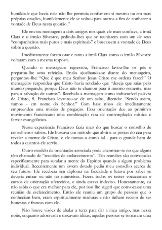 humildade que havia nele não lhe permitia confiar em si mesmo ou em suas
próprias orações, humildemente ele se voltou para outros a fim de conhecer a
vontade de Deus nesta questão.”
Ele enviou mensagens a dois amigos nos quais ele mais confiava, a irmã
Clara e o irmão Silvestre, pedindo-lhes que se reunissem com um de seus
“companheiros mais puros e mais espirituais” e buscassem a vontade de Deus
sobre a questão.
Imediatamente foram orar e tanto a irmã Clara como o irmão Silvestre
voltaram com a mesma resposta.
Quando o mensageiro regressou, Francisco lavou-lhe os pés e
preparou-lhe uma refeição. Então ajoelhando-se diante do mensageiro,
perguntou-lhe: “Que é que meu Senhor Jesus Cristo me ordena fazer?” O
mensageiro respondeu que Cristo havia revelado que “deseja que saias pelo
mundo pregando, porque Deus não te chamou para ti mesmo somente, mas
para a salvação de outros”. Recebida a mensagem como indiscutível palavra
de Cristo, S. Francisco levantou-se de um salto, dizendo: “Sendo assim,
vamos - em nome do Senhor.” Com base nisso ele imediatamente
empreendeu uma missão de pregação. Essa orientação deu ao primitivo
movimento franciscano uma combinação rara de contemplação mística e
fervor evangelístico.
Nessa experiência Francisco fazia mais do que buscar o conselho de
conselheiros sábios. Ele buscava um método que abriria as portas do céu para
revelar a mente de Cristo, e ele tomou-a como tal - para o grande bem de
todos a quantos ele serviu.
Outro modelo de orientação associada pode encontrar-se no que alguns
têm chamado de “reuniões de esclarecimento”. Tais reuniões são convocadas
especificamente para sondar a mente do Espírito quando a algum problema
individual. Recentemente um jovem dotado pediu meu conselho acerca de
seu futuro. Ele recebera seu diploma na faculdade e lutava por saber se
deveria entrar ou não no ministério. Fizera todos os testes vocacionais e
cursos de orientação oferecidos, e ainda estava indeciso. Honestamente, eu
não sabia o que era melhor para ele, por isso lhe sugeri que convocasse uma
reunião de esclarecimento. Então ele reuniu um grupo de pessoas que o
conheciam bem, eram espiritualmente maduras e não tinham receito de ser
honestas e francas com ele.
Não houve visões de abalar a terra para dar a meu amigo, mas nessa
noite, enquanto adoravam e trocavam idéias, aquelas pessoas se tornaram uma
 