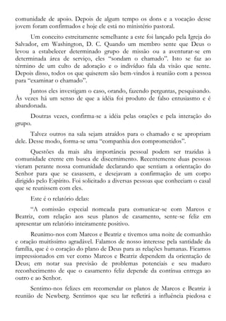 comunidade de apoio. Depois de algum tempo os dons e a vocação desse
jovem foram confirmados e hoje ele está no ministério pastoral.
Um conceito estreitamente semelhante a este foi lançado pela Igreja do
Salvador, em Washington, D. C. Quando um membro sente que Deus o
levou a estabelecer determinado grupo de missão ou a aventurar-se em
determinada área de serviço, eles “sondam o chamado”. Isto se faz ao
término de um culto de adoração e o indivíduo fala da visão que sente.
Depois disso, todos os que quiserem são bem-vindos à reunião com a pessoa
para “examinar o chamado”.
Juntos eles investigam o caso, orando, fazendo perguntas, pesquisando.
Às vezes há um senso de que a idéia foi produto de falso entusiasmo e é
abandonada.
Doutras vezes, confirma-se a idéia pelas orações e pela interação do
grupo.
Talvez outros na sala sejam atraídos para o chamado e se apropriam
dele. Desse modo, forma-se uma “companhia dos comprometidos”.
Questões da mais alta importância pessoal podem ser trazidas à
comunidade crente em busca de discernimento. Recentemente duas pessoas
vieram perante nossa comunidade declarando que sentiam a orientação do
Senhor para que se casassem, e desejavam a confirmação de um corpo
dirigido pelo Espírito. Foi solicitado a diversas pessoas que conheciam o casal
que se reunissem com eles.
Este é o relatório delas:
“A comissão especial nomeada para comunicar-se com Marcos e
Beatriz, com relação aos seus planos de casamento, sente-se feliz em
apresentar um relatório inteiramente positivo.
Reunimo-nos com Marcos e Beatriz e tivemos uma noite de comunhão
e oração muitíssimo agradável. Falamos de nosso interesse pela santidade da
família, que é o coração do plano de Deus para as relações humanas. Ficamos
impressionados em ver como Marcos e Beatriz dependem da orientação de
Deus; em notar sua previsão de problemas potenciais e seu maduro
reconhecimento de que o casamento feliz depende da contínua entrega ao
outro e ao Senhor.
Sentimo-nos felizes em recomendar os planos de Marcos e Beatriz à
reunião de Newberg. Sentimos que seu lar refletirá a influência piedosa e
 