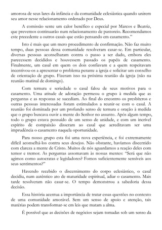amorosa de seus lares da infância e da comunidade eclesiástica quando unirem
seu amor nesse relacionamento ordenado por Deus.
A comissão sente um calor benéfico e especial por Marcos e Beatriz,
que prevemos continuarão num relacionamento de pastoreio. Recomendamos
este precedente a outros casais que estão pensando em casamento.”
Isto é mais que um mero procedimento de confirmação. Não faz muito
tempo, duas pessoas dessa comunidade resolveram casar-se. Em particular,
diversas pessoas aconselharam contra o passo a ser dado, embora eles
parecessem decididos e houvessem passado os papéis de casamento.
Finalmente, um casal em quem os dois confiavam e a quem respeitavam
incentivou-os a apresentar o problema perante a igreja e solicitar um conselho
de orientação de grupo. Fizeram isso na próxima reunião da igreja (não na
reunião matinal de domingo).
Com ternura e seriedade o casal falou de seus motivos para o
casamento. Uma atitude de adoração permeou o grupo à medida que as
perguntas e as respostas se sucediam. Ao final do encontro os presbíteros e
outras pessoas interessadas foram estimulados a reunir-se com o casal. A
reunião foi dominada por um profundo senso de ternura e oração à medida
que o grupo buscava ouvir a mente do Senhor no assunto. Após algum tempo,
todo o grupo estava possuído de um senso de unidade, e com um incrível
espírito de compaixão disseram ao casal que acreditavam ser uma
imprudência o casamento naquela oportunidade.
Para nosso grupo esta foi uma nova experiência, e foi extremamente
difícil aconselhá-los contra seus desejos. Não obstante, havíamos discernido
com clareza a mente de Cristo. Muitos de nós aguardamos a reação deles com
temor e tremor. As perguntas assomavam às nossas mentes: “Será que não
agimos como autocratas e legisladores? Fomos suficientemente sensíveis aos
seus sentimentos?”
Havendo recebido o discernimento do corpo eclesiástico, o casal
decidiu, num autêntico ato de maturidade espiritual, adiar o casamento. Mais
tarde resolveram não casar-se. O tempo demonstrou a sabedoria dessa
decisão.
Essa história acentua a importância de tratar essas questões no contexto
de uma comunidade amorável. Sem um senso de apoio e atenção, tais
matérias podem transformar-se em leis que matam a alma.
É possível que as decisões de negócios sejam tomadas sob um senso da
 