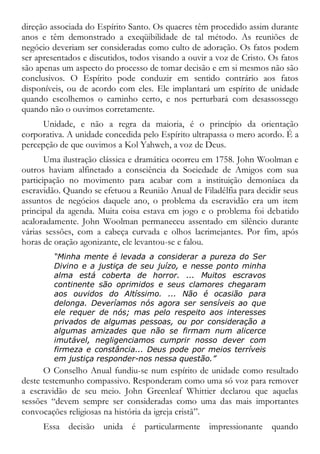 direção associada do Espírito Santo. Os quacres têm procedido assim durante
anos e têm demonstrado a exeqüibilidade de tal método. As reuniões de
negócio deveriam ser consideradas como culto de adoração. Os fatos podem
ser apresentados e discutidos, todos visando a ouvir a voz de Cristo. Os fatos
são apenas um aspecto do processo de tomar decisão e em si mesmos não são
conclusivos. O Espírito pode conduzir em sentido contrário aos fatos
disponíveis, ou de acordo com eles. Ele implantará um espírito de unidade
quando escolhemos o caminho certo, e nos perturbará com desassossego
quando não o ouvimos corretamente.
Unidade, e não a regra da maioria, é o princípio da orientação
corporativa. A unidade concedida pelo Espírito ultrapassa o mero acordo. É a
percepção de que ouvimos a Kol Yahweh, a voz de Deus.
Uma ilustração clássica e dramática ocorreu em 1758. John Woolman e
outros haviam alfinetado a consciência da Sociedade de Amigos com sua
participação no movimento para acabar com a instituição demoníaca da
escravidão. Quando se efetuou a Reunião Anual de Filadélfia para decidir seus
assuntos de negócios daquele ano, o problema da escravidão era um item
principal da agenda. Muita coisa estava em jogo e o problema foi debatido
acaloradamente. John Woolman permaneceu assentado em silêncio durante
várias sessões, com a cabeça curvada e olhos lacrimejantes. Por fim, após
horas de oração agonizante, ele levantou-se e falou.
“Minha mente é levada a considerar a pureza do Ser
Divino e a justiça de seu juízo, e nesse ponto minha
alma está coberta de horror. ... Muitos escravos
continente são oprimidos e seus clamores chegaram
aos ouvidos do Altíssimo. ... Não é ocasião para
delonga. Deveríamos nós agora ser sensíveis ao que
ele requer de nós; mas pelo respeito aos interesses
privados de algumas pessoas, ou por consideração a
algumas amizades que não se firmam num alicerce
imutável, negligenciamos cumprir nosso dever com
firmeza e constância... Deus pode por meios terríveis
em justiça responder-nos nessa questão.”
O Conselho Anual fundiu-se num espírito de unidade como resultado
deste testemunho compassivo. Responderam como uma só voz para remover
a escravidão de seu meio. John Greenleaf Whittier declarou que aquelas
sessões “devem sempre ser consideradas como uma das mais importantes
convocações religiosas na história da igreja cristã”.
Essa decisão unida é particularmente impressionante quando
 
