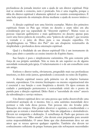 profundezas da jornada interior sem a ajuda de um diretor espiritual. Hoje
mal se entende o conceito, nem é praticado. Isto é uma tragédia, porque a
idéia do diretor espiritual é altamente aplicável ao cenário contemporâneo. É
uma bela expressão da orientação divina mediante a ajuda de nossos irmãos e
irmãs.
A direção espiritual tem uma história exemplar. Muitos dos primeiros
espirituais foram os Pais que viviam no deserto e eram tidos em alta
consideração por sua capacidade de “discernir espíritos”. Muitas vezes as
pessoas viajavam quilômetros e mais quilômetros no deserto apenas para
ouvir uma breve palavra de conselho, uma “palavra de salvação”, que resumia
a vontade e o juízo de Deus para a sua situação específica. Os
Apophthegmata ou “Ditos dos Pais” são um eloqüente testemunho da
simplicidade e profundeza desta orientação espiritual.
Qual é a finalidade de um diretor espiritual? Ele é um instrumento de
Deus para abrir o caminho ao ensino interior do Espírito Santo.
Sua função é pura e simplesmente carismática. Ele guia somente pela
força de sua própria santidade. Não se trata de um superior ou de alguma
autoridade nomeada pela igreja. O relacionamento é o de um conselheiro com
um amigo.
Embora o diretor tenha, obviamente, progredido mais nas profundezas
interiores, os dois estão juntos, aprendendo e crescendo no reino do Espírito.
A direção espiritual nasceu pela primeira vez de relações humanas
naturais, espontâneas. Um sistema hierárquico ou mesmo organizacional não
é essencial à sua função e com freqüência a destrói. Os tipos comuns de
cuidado e participação pertencentes à comunidade cristã são o ponto de
partida para a direção espiritual. Deles fluirá a “autoridade do reino” através
da subordinação e serviço mútuos.
Um diretor espiritual deve ser uma pessoa que tenha desenvolvido uma
confortável aceitação de si mesmo. Isto é, uma autêntica maturidade deve
permear a vida toda dessa pessoa. Tais pessoas não são levadas pelas
flutuações dos tempos. Elas podem absorver o egoísmo, a mediocridade e a
apatia que as cercam e transformar tudo. Não são julgadoras e sãoinabaláveis.
Devem ter compaixão e dedicação. À semelhança de Paulo que pensava em
Timóteo como seu “filho amado”, elas devem estar preparadas para assumir
certas responsabilidades. O amor firme que elas demonstram deve ser um
amor que se recusa aprovar qualquer capricho. Também elas devem ter
conhecimento suficiente da psique humana para não reforçarem necessidades
 