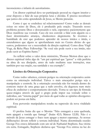 inconscientes e infantis de autoritarismo.
Um diretor espiritual deve ter participação pessoal na viagem interior e
estar disposto a falar de suas próprias lutas e dúvidas. É preciso reconhecer
que juntos eles estão aprendendo de Jesus, se Mestre presente.
Como é que se estabelece tal relacionamento? Como todas as demais
coisas no reino de Deus, ele é produzido pela oração. Trazendo nosso
problema perante Deus e descansando-o nele, esperamos pacientemente que
Deus manifeste sua vontade. Caso ele nos convide a falar com alguém ou a
fazer determinados arranjos, obedecemos alegremente. Se tivermos a
humildade de crer que podemos aprender de nossos irmãos e irmãs, e
entendermos que alguns se aprofundaram mais no Centro divino do que
outros, poderemos ver a necessidade da direção espiritual. Como disse Virgil
Vogt, da Reba Place Fellowship: “Se você não pode ouvir a seu irmão, não
pode ouvir ao Espírito Santo.”
Ao refletir sobre o valor deste ministério, Thomas Merton disse que o
diretor espiritual tinha algo de “um pai espiritual que “gerou” a vida perfeita
na alma de seu discípulo, antes de tudo mediante suas instruções, mas
também por sua oração, sua santidade e seu exemplo”.
Limites da Orientação Corporativa
Como todos sabemos, existem perigos na orientação corporativa assim
como na orientação individual. Talvez o mais ameaçador perigo seja a
manipulação e controle. Se a orientação associada não for tratada dentro do
contexto maior de uma graça que a tudo envolve, ela degenera num meio
eficaz de endireitar o comportamento desviado. Torna-se um tipo de fórmula
quase-mágica através da qual o grupo pode impor sua vontade sobre o
indivíduo, um “sistema papal” por meio do qual todas as opiniões divergentes
podem ser postas em linha.
Essa perversão manipuladora resulta na supressão da nova vitalidade
espiritual.
O profeta Isaías diz que o Messias “Não esmagará a cana quebrada,
nem apagará a torcida que fumega” (Isaías 42:3; Mateus 12:20). Não é o
método de Jesus esmagar o fraco nem apagar a menor esperança. As nossas
deliberações devem refletir a ternura individual. Numa determinada ocasião
George Fox estava debatendo com um tal de Nathaniel Stephens. Sua vitória
era certa. Esmagado, Stephens declarou que “George Fox entrou na luz do
 