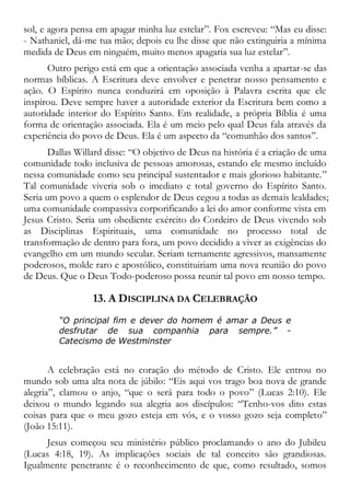 sol, e agora pensa em apagar minha luz estelar”. Fox escreveu: “Mas eu disse:
- Nathaniel, dá-me tua mão; depois eu lhe disse que não extinguiria a mínima
medida de Deus em ninguém, muito menos apagaria sua luz estelar”.
Outro perigo está em que a orientação associada venha a apartar-se das
normas bíblicas. A Escritura deve envolver e penetrar nosso pensamento e
ação. O Espírito nunca conduzirá em oposição à Palavra escrita que ele
inspirou. Deve sempre haver a autoridade exterior da Escritura bem como a
autoridade interior do Espírito Santo. Em realidade, a própria Bíblia é uma
forma de orientação associada. Ela é um meio pelo qual Deus fala através da
experiência do povo de Deus. Ela é um aspecto da “comunhão dos santos”.
Dallas Willard disse: “O objetivo de Deus na história é a criação de uma
comunidade todo inclusiva de pessoas amorosas, estando ele mesmo incluído
nessa comunidade como seu principal sustentador e mais glorioso habitante.”
Tal comunidade viveria sob o imediato e total governo do Espírito Santo.
Seria um povo a quem o esplendor de Deus cegou a todas as demais lealdades;
uma comunidade compassiva corporificando a lei do amor conforme vista em
Jesus Cristo. Seria um obediente exército do Cordeiro de Deus vivendo sob
as Disciplinas Espirituais, uma comunidade no processo total de
transformação de dentro para fora, um povo decidido a viver as exigências do
evangelho em um mundo secular. Seriam ternamente agressivos, mansamente
poderosos, molde raro e apostólico, constituiriam uma nova reunião do povo
de Deus. Que o Deus Todo-poderoso possa reunir tal povo em nosso tempo.
13. A DISCIPLINA DA CELEBRAÇÃO
“O principal fim e dever do homem é amar a Deus e
desfrutar de sua companhia para sempre.” -
Catecismo de Westminster
A celebração está no coração do método de Cristo. Ele entrou no
mundo sob uma alta nota de júbilo: “Eis aqui vos trago boa nova de grande
alegria”, clamou o anjo, “que o será para todo o povo” (Lucas 2:10). Ele
deixou o mundo legando sua alegria aos discípulos: “Tenho-vos dito estas
coisas para que o meu gozo esteja em vós, e o vosso gozo seja completo”
(João 15:11).
Jesus começou seu ministério público proclamando o ano do Jubileu
(Lucas 4:18, 19). As implicações sociais de tal conceito são grandiosas.
Igualmente penetrante é o reconhecimento de que, como resultado, somos
 