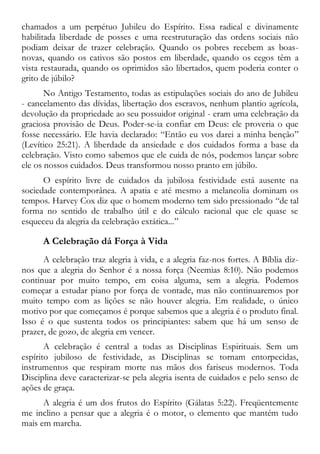 chamados a um perpétuo Jubileu do Espírito. Essa radical e divinamente
habilitada liberdade de posses e uma reestruturação das ordens sociais não
podiam deixar de trazer celebração. Quando os pobres recebem as boas-
novas, quando os cativos são postos em liberdade, quando os cegos têm a
vista restaurada, quando os oprimidos são libertados, quem poderia conter o
grito de júbilo?
No Antigo Testamento, todas as estipulações sociais do ano de Jubileu
- cancelamento das dívidas, libertação dos escravos, nenhum plantio agrícola,
devolução da propriedade ao seu possuidor original - eram uma celebração da
graciosa provisão de Deus. Poder-se-ia confiar em Deus: ele proveria o que
fosse necessário. Ele havia declarado: “Então eu vos darei a minha benção”
(Levítico 25:21). A liberdade da ansiedade e dos cuidados forma a base da
celebração. Visto como sabemos que ele cuida de nós, podemos lançar sobre
ele os nossos cuidados. Deus transformou nosso pranto em júbilo.
O espírito livre de cuidados da jubilosa festividade está ausente na
sociedade contemporânea. A apatia e até mesmo a melancolia dominam os
tempos. Harvey Cox diz que o homem moderno tem sido pressionado “de tal
forma no sentido de trabalho útil e do cálculo racional que ele quase se
esqueceu da alegria da celebração extática...”
A Celebração dá Força à Vida
A celebração traz alegria à vida, e a alegria faz-nos fortes. A Bíblia diz-
nos que a alegria do Senhor é a nossa força (Neemias 8:10). Não podemos
continuar por muito tempo, em coisa alguma, sem a alegria. Podemos
começar a estudar piano por força de vontade, mas não continuaremos por
muito tempo com as lições se não houver alegria. Em realidade, o único
motivo por que começamos é porque sabemos que a alegria é o produto final.
Isso é o que sustenta todos os principiantes: sabem que há um senso de
prazer, de gozo, de alegria em vencer.
A celebração é central a todas as Disciplinas Espirituais. Sem um
espírito jubiloso de festividade, as Disciplinas se tornam entorpecidas,
instrumentos que respiram morte nas mãos dos fariseus modernos. Toda
Disciplina deve caracterizar-se pela alegria isenta de cuidados e pelo senso de
ações de graça.
A alegria é um dos frutos do Espírito (Gálatas 5:22). Freqüentemente
me inclino a pensar que a alegria é o motor, o elemento que mantém tudo
mais em marcha.
 