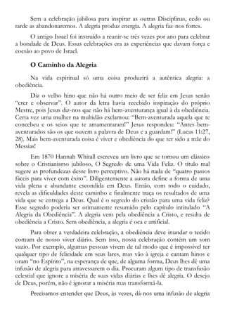 Sem a celebração jubilosa para inspirar as outras Disciplinas, cedo ou
tarde as abandonaremos. A alegria produz energia. A alegria faz-nos fortes.
O antigo Israel foi instruído a reunir-se três vezes por ano para celebrar
a bondade de Deus. Essas celebrações era as experiências que davam força e
coesão ao povo de Israel.
O Caminho da Alegria
Na vida espiritual só uma coisa produzirá a autêntica alegria: a
obediência.
Diz o velho hino que não há outro meio de ser feliz em Jesus senão
“crer e observar”. O autor da letra havia recebido inspiração do próprio
Mestre, pois Jesus diz-nos que não há bem-aventurança igual à da obediência.
Certa vez uma mulher na multidão exclamou: “Bem-aventurada aquela que te
concebeu e os seios que te amamentaram!” Jesus respondeu: “Antes bem-
aventurados são os que ouvem a palavra de Deus e a guardam!” (Lucas 11:27,
28). Mais bem-aventurada coisa é viver e obediência do que ter sido a mãe do
Messias!
Em 1870 Hannah Whitall escreveu um livro que se tornou um clássico
sobre o Cristianismo jubiloso, O Segredo de uma Vida Feliz. O título mal
sugere as profundezas desse livro perceptivo. Não há nada de “quatro passos
fáceis para viver com êxito”. Diligentemente a autora define a forma de uma
vida plena e abundante escondida em Deus. Então, com todo o cuidado,
revela as dificuldades deste caminho e finalmente traça os resultados de uma
vida que se entrega a Deus. Qual é o segredo do cristão para uma vida feliz?
Esse segredo poderia ser otimamente resumido pelo capítulo intitulado “A
Alegria da Obediência”. A alegria vem pela obediência a Cristo, e resulta de
obediência a Cristo. Sem obediência, a alegria é oca e artificial.
Para obter a verdadeira celebração, a obediência deve inundar o tecido
comum de nosso viver diário. Sem isso, nossa celebração contém um som
vazio. Por exemplo, algumas pessoas vivem de tal modo que é impossível ter
qualquer tipo de felicidade em seus lares, mas vão à igreja e cantam hinos e
oram “no Espírito”, na esperança de que, de alguma forma, Deus lhes dê uma
infusão de alegria para atravessarem o dia. Procuram algum tipo de transfusão
celestial que ignore a miséria de suas vidas diárias e lhes dê alegria. O desejo
de Deus, porém, não é ignorar a miséria mas transformá-la.
Precisamos entender que Deus, às vezes, dá-nos uma infusão de alegria
 
