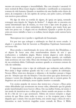 mesmo em nossa amargura e insensibilidade. Mas esta situação é anormal. O
meio normal de Deus trazer alegria é redimindo e santificando as conjunturas
comuns da vida humana. Quando os membros de uma família estão cheios de
amor, de compaixão e de um espírito de serviço, uns pelos outros, tal família
tem motivos para celebrar.
Há algo de triste na corrida de alguns, de igreja em igreja, tentando
conseguir uma injeção da “alegria do Senhor”. A alegria não se encontra em
cantar determinado tipo de música, ou viver com o tipo certo de grupo, ou
mesmo em exercer os dons carismáticos do Espírito, por muito bom que
tudo isso possa ser. A alegria está na obediência. Quando o poder de Jesus
entra em nosso trabalho e lazer e os redime, haverá alegria onde outrora havia
lamento.
Menosprezar isso é perder o significado da Encarnação.
Foi por isso que coloquei a celebração no final de nosso estudo. A
alegria é o produto final de haverem as Disciplinas Espirituais funcionando
em nossa vida.
Deus produz a transformação de nossa vida através das Disciplinas, e
só depois de haver uma obra transformadora dentro de nós é que
conhecemos a verdadeira alegria. Muitos tentam alegrar-se cedo demais.
Muitas vezes tentamos encher as pessoas de alegria quando, em realidade
nada aconteceu em suas vidas. Deus não irrompeu nas experiências rotineiras
de sua existência diária. Celebração acontece quando as aventuras comuns da
vida são redimidas.
É importante evitar o tipo de celebração que realmente nada celebra.
Pior ainda é fingir celebrar quando não há e nós o espírito de celebração.
Nossos filhos vêem-nos abençoar o alimento e de imediato passam a brigar
por ele - bênçãos que não são bênçãos. Uma das coisas que quase destroem as
crianças é serem elas obrigadas a dar graças quando não se sentem gratas. Se
fingirmos um ar de celebração, nosso espírito interior o contradiz.
Um ensino popular de nossos dias instrui-nos a louvar a Deus pelas
várias dificuldades que acontecem em nossas vidas, afirmando que há grande
poder transformador nesse louvor a Deus. Em sua melhor forma, tal ensino é
um modo de incentivar-nos a olhar para a frente usando um pouco os olhos
da fé a fim de ver o que acontecerá. Afirma em nossos corações a alegre
certeza de que Deus toma todas as coisas e as faz cooperar para o bem
daqueles que o amam. Em sua pior forma, este ensino nega a vileza do mal e
denomina as mais horríveis tragédias como vontade de Deus. A Bíblia
 