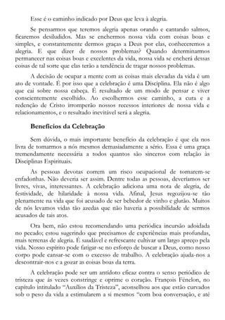 Esse é o caminho indicado por Deus que leva à alegria.
Se pensarmos que teremos alegria apenas orando e cantando salmos,
ficaremos desiludidos. Mas se enchermos nossa vida com coisas boas e
simples, e constantemente dermos graças a Deus por elas, conheceremos a
alegria. E que dizer de nossos problemas? Quando determinarmos
permanecer nas coisas boas e excelentes da vida, nossa vida se encherá dessas
coisas de tal sorte que elas terão a tendência de tragar nossos problemas.
A decisão de ocupar a mente com as coisas mais elevadas da vida é um
ato de vontade. É por isso que a celebração é uma Disciplina. Ela não é algo
que cai sobre nossa cabeça. É resultado de um modo de pensar e viver
conscientemente escolhido. Ao escolhermos esse caminho, a cura e a
redenção de Cristo irromperão nossos recessos interiores de nossa vida e
relacionamentos, e o resultado inevitável será a alegria.
Benefícios da Celebração
Sem dúvida, o mais importante benefício da celebração é que ela nos
livra de tomarmos a nós mesmos demasiadamente a sério. Essa é uma graça
tremendamente necessária a todos quantos são sinceros com relação às
Disciplinas Espirituais.
As pessoas devotas correm um risco ocupacional de tornarem-se
enfadonhas. Não deveria ser assim. Dentre todas as pessoas, deveríamos ser
livres, vivas, interessantes. A celebração adiciona uma nota de alegria, de
festividade, de hilaridade à nossa vida. Afinal, Jesus regozijou-se tão
plenamente na vida que foi acusado de ser bebedor de vinho e glutão. Muitos
de nós levamos vidas tão azedas que não haveria a possibilidade de sermos
acusados de tais atos.
Ora bem, não estou recomendando uma periódica incursão adoidada
no pecado; estou sugerindo que precisamos de experiências mais profundas,
mais terrenas de alegria. É saudável e refrescante cultivar um largo apreço pela
vida. Nosso espírito pode fatigar-se no esforço de buscar a Deus, como nosso
corpo pode cansar-se com o excesso de trabalho. A celebração ajuda-nos a
descontrair-nos e a gozar as coisas boas da terra.
A celebração pode ser um antídoto eficaz contra o senso periódico de
tristeza que ás vezes constringe e oprime o coração. François Fénelon, no
capítulo intitulado “Auxílios da Tristeza”, aconselhou aos que estão curvados
sob o peso da vida a estimularem a si mesmos “com boa conversação, e até
 