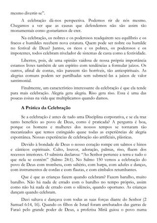 mesmo divertir-se”.
A celebração dá-nos perspectiva. Podemos rir de nós mesmo.
Chegamos a ver que as causas que defendemos não são assim tão
monumentais como gostaríamos de crer.
Na celebração, os nobres e os poderosos readquirem seu equilíbrio e os
fracos e humildes recebem nova estatura. Quem pode ser nobre ou humilde
no festival de Deus? Juntos, os ricos e os pobres, os poderosos e os
impotentes, todos celebram nivelador de sistemas de casta como a festividade.
Libertos, pois, de uma opinião vaidosa de nossa própria importância
estamos livres também de um espírito com tendências a formular juízos. Os
outros, afinal de contas, não parecem tão horríveis, tão antiespirituais. As
alegrias comuns podem ser partilhadas sem submetê-las a juízos de valor
santimonial.
Finalmente, um característico interessante da celebração é que ela tende
para mais celebração. Alegria gera alegria. Riso gera riso. Essa é uma das
poucas coisas na vida que multiplicamos quando damos.
A Prática da Celebração
Se a celebração é antes de tudo uma Disciplina corporativa, e se ela traz
tanto benefício ao povo de Deus, como é praticada? A pergunta é boa,
porque os homens e mulheres dos nossos tempos se tornaram tão
mecanizados que temos extinguido quase todas as experiências de alegria
espontânea. Nossas experiências de celebração são artificiais, plásticas.
Devido à bondade de Deus o nosso coração rompe em salmos e hinos
e cânticos espirituais. Culto, louvor, adoração, palmas, riso, fluem dos
recessos interiores. O salmista declarou: “Ao Senhor pertence a terra e tudo o
que nela se contém” (Salmo 24:1). No Salmo 150 vemos a celebração do
povo de Deus com trombeta, com saltério, com harpa, com adufes e danças,
com instrumentos de cordas e com flautas, e com címbalos retumbantes.
Que é que as crianças fazem quando celebram? Fazem barulho, muito
barulho. Não há nada de errado com o barulho no tempo próprio, assim
como não há nada de errado com o silêncio, quando oportuno. As crianças
dançam quando celebram.
Davi saltava e dançava com todas as suas forças diante do Senhor (2
Samuel 6:14, 16). Quando os filhos de Israel foram arrebatados das garras de
Faraó pelo grande poder de Deus, a profetisa Miriã guiou o povo numa
 