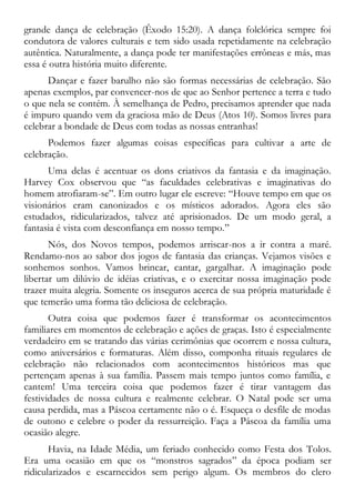 grande dança de celebração (Êxodo 15:20). A dança folclórica sempre foi
condutora de valores culturais e tem sido usada repetidamente na celebração
autêntica. Naturalmente, a dança pode ter manifestações errôneas e más, mas
essa é outra história muito diferente.
Dançar e fazer barulho não são formas necessárias de celebração. São
apenas exemplos, par convencer-nos de que ao Senhor pertence a terra e tudo
o que nela se contém. À semelhança de Pedro, precisamos aprender que nada
é impuro quando vem da graciosa mão de Deus (Atos 10). Somos livres para
celebrar a bondade de Deus com todas as nossas entranhas!
Podemos fazer algumas coisas específicas para cultivar a arte de
celebração.
Uma delas é acentuar os dons criativos da fantasia e da imaginação.
Harvey Cox observou que “as faculdades celebrativas e imaginativas do
homem atrofiaram-se”. Em outro lugar ele escreve: “Houve tempo em que os
visionários eram canonizados e os místicos adorados. Agora eles são
estudados, ridicularizados, talvez até aprisionados. De um modo geral, a
fantasia é vista com desconfiança em nosso tempo.”
Nós, dos Novos tempos, podemos arriscar-nos a ir contra a maré.
Rendamo-nos ao sabor dos jogos de fantasia das crianças. Vejamos visões e
sonhemos sonhos. Vamos brincar, cantar, gargalhar. A imaginação pode
libertar um dilúvio de idéias criativas, e o exercitar nossa imaginação pode
trazer muita alegria. Somente os inseguros acerca de sua própria maturidade é
que temerão uma forma tão deliciosa de celebração.
Outra coisa que podemos fazer é transformar os acontecimentos
familiares em momentos de celebração e ações de graças. Isto é especialmente
verdadeiro em se tratando das várias cerimônias que ocorrem e nossa cultura,
como aniversários e formaturas. Além disso, componha rituais regulares de
celebração não relacionados com acontecimentos históricos mas que
pertençam apenas à sua família. Passem mais tempo juntos como família, e
cantem! Uma terceira coisa que podemos fazer é tirar vantagem das
festividades de nossa cultura e realmente celebrar. O Natal pode ser uma
causa perdida, mas a Páscoa certamente não o é. Esqueça o desfile de modas
de outono e celebre o poder da ressurreição. Faça a Páscoa da família uma
ocasião alegre.
Havia, na Idade Média, um feriado conhecido como Festa dos Tolos.
Era uma ocasião em que os “monstros sagrados” da época podiam ser
ridicularizados e escarnecidos sem perigo algum. Os membros do clero
 