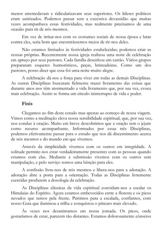 menor arremedavam e ridicularizavam seus superiores. Os líderes políticos
eram satirizados. Podemos passar sem a excessiva devassidão que muitas
vezes acompanhava essas festividades, mas realmente precisamos de uma
ocasião para rir de nós mesmos.
Em vez de irritar-nos com os costumes sociais de nossa época e lutar
contra eles, seria bom que encontrássemos meios de rir-nos deles.
Não estamos limitados às festividades estabelecidas; podemos criar as
nossas próprias. Recentemente nossa igreja realizou uma noite de celebração
em apreço por seus pastores. Cada família desenhou um cartão. Vários grupos
prepararam esquetes humorísticos, peças, brincadeiras. Como um dos
pastores, posso dizer que essa foi uma noite muito alegre.
A celebração dá-nos a força para viver em todas as demais Disciplinas.
As outras Disciplinas buscaram fielmente trazer livramento das coisas que
durante anos nos têm atormentado a vida livramento que, por sua vez, evoca
mais celebração. Assim se forma um círculo ininterrupto de vida e poder.
Finis
Chegamos ao fim deste estudo mas apenas ao começo de nossa viagem.
Vimos como a meditação eleva nossa sensibilidade espiritual, que, por sua vez,
nos conduz à oração. Muito em breve descobrimos que a oração tem o jejum
como recurso acompanhante. Informados por essas três Disciplinas,
podemos efetivamente passar para o estudo que nos dá discernimento acerca
de nós mesmos e do mundo em que vivemos.
Através da simplicidade vivemos com os outros em integridade. A
solitude permite-nos estar verdadeiramente presentes com as pessoas quando
estamos com elas. Mediante a submissão vivemos com os outros sem
manipulação, e pelo serviço somos uma bênção para eles.
A confissão livra-nos de nós mesmos e libera-nos para a adoração. A
adoração abre a porta para a orientação. Todas as Disciplinas livremente
exercidas produzem a doxologia da celebração.
As Disciplinas clássicas da vida espiritual convidam-nos a escalar os
Himalaias do Espírito. Agora estamos embevecidos entre a floresta e os picos
nevados que temos pela frente. Partimos para a escalada, confiantes, com
nosso Guia que iluminou a trilha e conquistou o píncaro mais elevado.
Às vezes nos desanimamos em nossa jornada. Os picos, onde
gostaríamos de estar, parecem tão distantes. Estamos dolorosamente cônscios
 