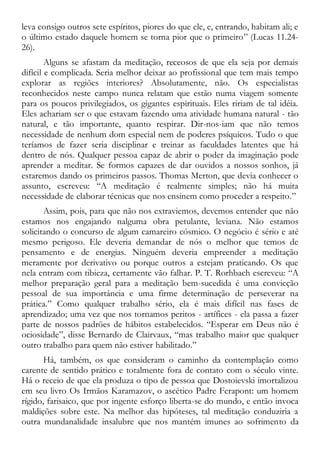 leva consigo outros sete espíritos, piores do que ele, e, entrando, habitam ali; e
o último estado daquele homem se torna pior que o primeiro” (Lucas 11.24-
26).
Alguns se afastam da meditação, receosos de que ela seja por demais
difícil e complicada. Seria melhor deixar ao profissional que tem mais tempo
explorar as regiões interiores? Absolutamente, não. Os especialistas
reconhecidos neste campo nunca relatam que estão numa viagem somente
para os poucos privilegiados, os gigantes espirituais. Eles ririam de tal idéia.
Eles achariam ser o que estavam fazendo uma atividade humana natural - tão
natural, e tão importante, quanto respirar. Dir-nos-iam que não temos
necessidade de nenhum dom especial nem de poderes psíquicos. Tudo o que
teríamos de fazer seria disciplinar e treinar as faculdades latentes que há
dentro de nós. Qualquer pessoa capaz de abrir o poder da imaginação pode
aprender a meditar. Se formos capazes de dar ouvidos a nossos sonhos, já
estaremos dando os primeiros passos. Thomas Merton, que devia conhecer o
assunto, escreveu: “A meditação é realmente simples; não há muita
necessidade de elaborar técnicas que nos ensinem como proceder a respeito.”
Assim, pois, para que não nos extraviemos, devemos entender que não
estamos nos engajando nalguma obra petulante, leviana. Não estamos
solicitando o concurso de algum camareiro cósmico. O negócio é sério e até
mesmo perigoso. Ele deveria demandar de nós o melhor que temos de
pensamento e de energias. Ninguém deveria empreender a meditação
meramente por derivativo ou porque outros a estejam praticando. Os que
nela entram com tibieza, certamente vão falhar. P. T. Rorhbach escreveu: “A
melhor preparação geral para a meditação bem-sucedida é uma convicção
pessoal de sua importância e uma firme determinação de perseverar na
prática.” Como qualquer trabalho sério, ela é mais difícil nas fases de
aprendizado; uma vez que nos tornamos peritos - artífices - ela passa a fazer
parte de nossos padrões de hábitos estabelecidos. “Esperar em Deus não é
ociosidade”, disse Bernardo de Clairvaux, “mas trabalho maior que qualquer
outro trabalho para quem não estiver habilitado.”
Há, também, os que consideram o caminho da contemplação como
carente de sentido prático e totalmente fora de contato com o século vinte.
Há o receio de que ela produza o tipo de pessoa que Dostoievski imortalizou
em seu livro Os Irmãos Karamazov, o ascético Padre Ferapont: um homem
rígido, farisaico, que por ingente esforço liberta-se do mundo, e então invoca
maldições sobre este. Na melhor das hipóteses, tal meditação conduziria a
outra mundanalidade insalubre que nos mantém imunes ao sofrimento da
 